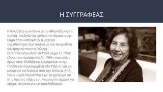 Η ΣΥΓΓΡΑΦΕΑΣ
Η Άλκη Ζέη γεννήθηκε στην Αθήνα.Όμως τα
πρώτα παιδικά της χρόνια τα πέρασε στην
Σάμο όπου καταγόταν η μητέρα
της.Απέκτησε δύο παιδιά με τον σκηνοθέτη
και τραγικό ποιητή Γιώργο
Σεβαστίκογλου.Από το 1954 μέχρι το 1964
έζησε σαν πρόσφυγας.Το 1964 επιστρέφει
όμως στην Ελλάδα και ξαναφεύγει στην
Γαλλία και συγκεκριμένα στο Πάρισι για να
μπορέσει να ξεφύγει από την Χούντα. Από
πολύ μικρή ασχολήθηκε με το γράψιμο και
στις πρώτες τάξεις του γυμνασίου άρχισε να
γράφει κείμενα για το κουκλοθέατρο.
 