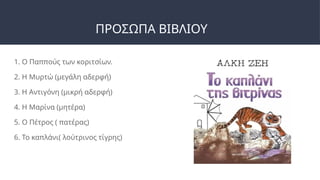 ΠΡΟΣΩΠΑ ΒΙΒΛΙΟΥ
1. Ο Παππούς των κοριτσίων.
2. Η Μυρτώ (μεγάλη αδερφή)
3. Η Αντιγόνη (μικρή αδερφή)
4. Η Μαρίνα (μητέρα)
5. Ο Πέτρος ( πατέρας)
6. Το καπλάνι( λούτρινος τίγρης)
 