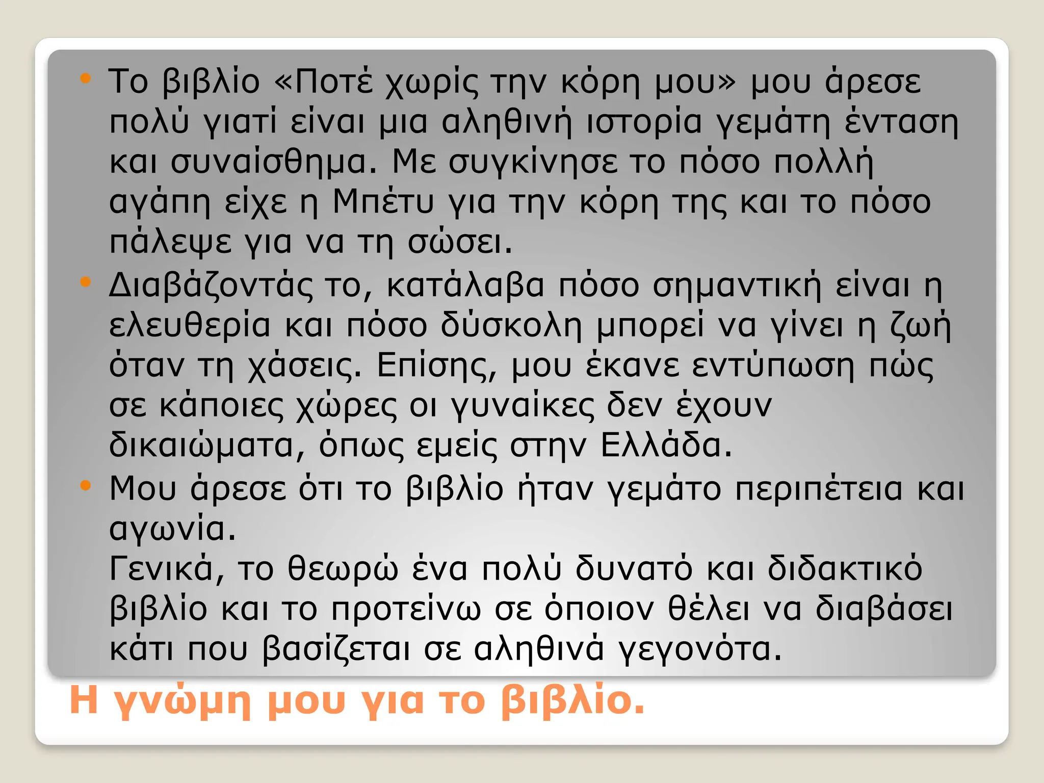 Η γνώμη μου για το βιβλίο.
 Το βιβλίο «Ποτέ χωρίς την κόρη μου» μου άρεσε
πολύ γιατί είναι μια αληθινή ιστορία γεμάτη ένταση
και συναίσθημα. Με συγκίνησε το πόσο πολλή
αγάπη είχε η Μπέτυ για την κόρη της και το πόσο
πάλεψε για να τη σώσει.
 Διαβάζοντάς το, κατάλαβα πόσο σημαντική είναι η
ελευθερία και πόσο δύσκολη μπορεί να γίνει η ζωή
όταν τη χάσεις. Επίσης, μου έκανε εντύπωση πώς
σε κάποιες χώρες οι γυναίκες δεν έχουν
δικαιώματα, όπως εμείς στην Ελλάδα.
 Μου άρεσε ότι το βιβλίο ήταν γεμάτο περιπέτεια και
αγωνία.
Γενικά, το θεωρώ ένα πολύ δυνατό και διδακτικό
βιβλίο και το προτείνω σε όποιον θέλει να διαβάσει
κάτι που βασίζεται σε αληθινά γεγονότα.
 