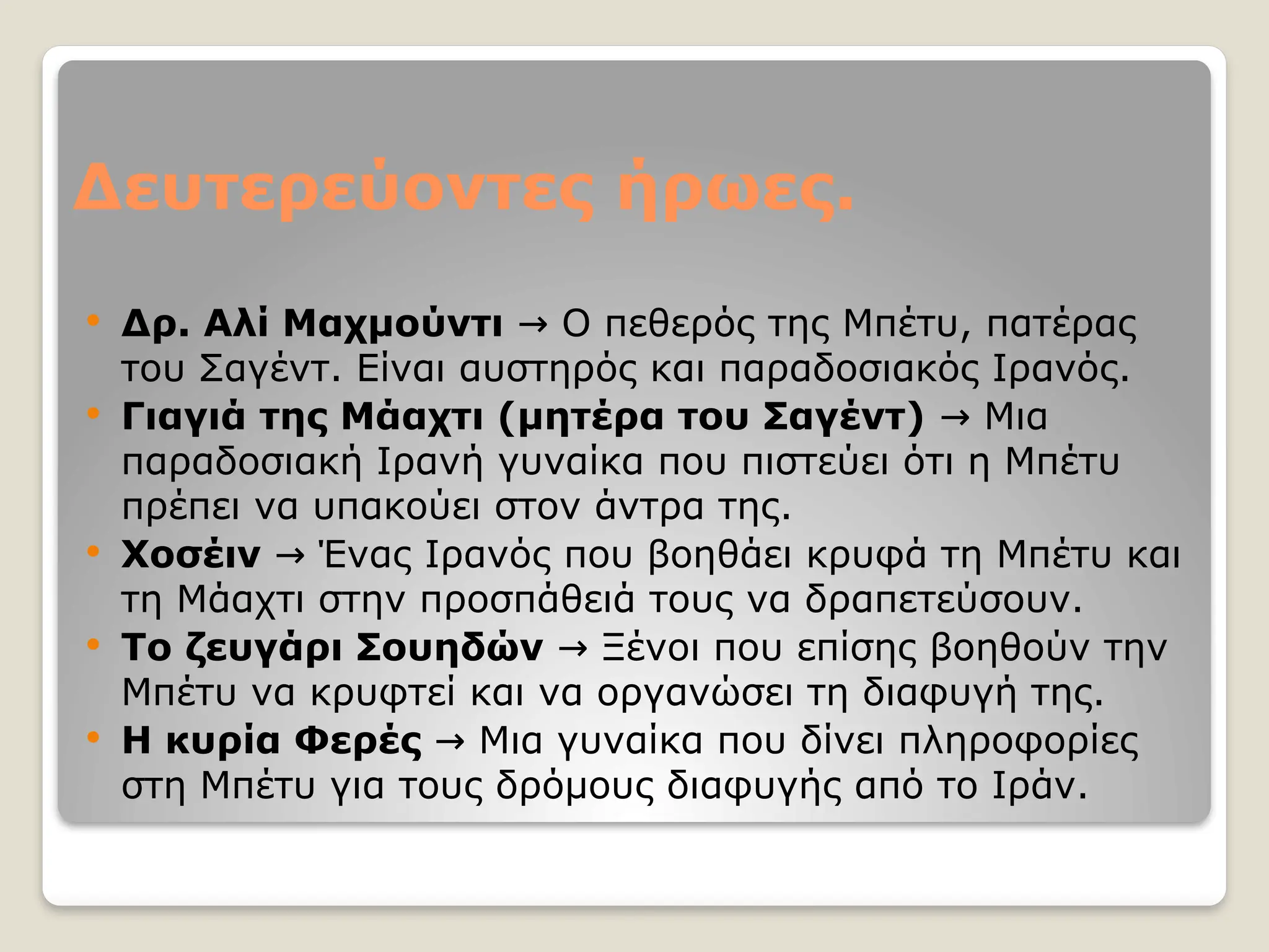 Δευτερεύοντες ήρωες.
 Δρ. Αλί Μαχμούντι Ο πεθερός της Μπέτυ, πατέρας
→
του Σαγέντ. Είναι αυστηρός και παραδοσιακός Ιρανός.
 Γιαγιά της Μάαχτι (μητέρα του Σαγέντ) Μια
→
παραδοσιακή Ιρανή γυναίκα που πιστεύει ότι η Μπέτυ
πρέπει να υπακούει στον άντρα της.
 Χοσέιν Ένας Ιρανός που βοηθάει κρυφά τη Μπέτυ και
→
τη Μάαχτι στην προσπάθειά τους να δραπετεύσουν.
 Το ζευγάρι Σουηδών Ξένοι που επίσης βοηθούν την
→
Μπέτυ να κρυφτεί και να οργανώσει τη διαφυγή της.
 Η κυρία Φερές Μια γυναίκα που δίνει πληροφορίες
→
στη Μπέτυ για τους δρόμους διαφυγής από το Ιράν.
 