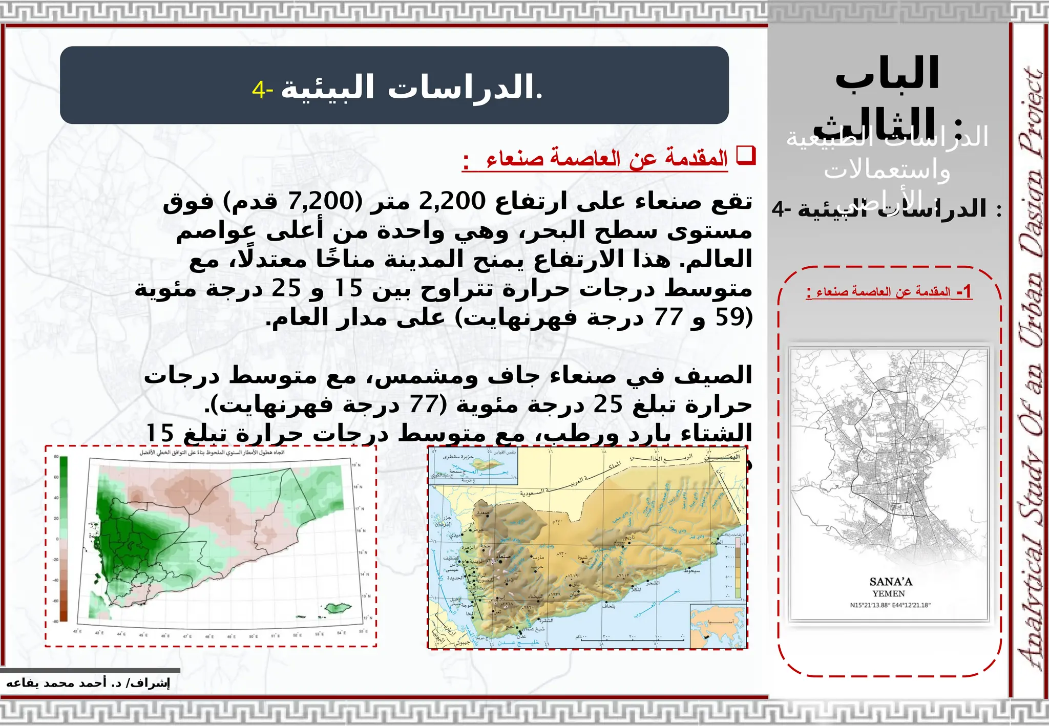 ‫الباب‬
‫الثالث‬ :
‫إ‬
‫يفاعه‬ ‫محمد‬ ‫أحمد‬ .‫د‬ /‫شراف‬
1
-
‫صنعاء‬ ‫العاصمة‬ ‫عن‬ ‫المقدمة‬
:
4- ‫البيئية‬ ‫الدراسات‬.

‫صنعاء‬ ‫العاصمة‬ ‫عن‬ ‫المقدمة‬
:
4- ‫البيئية‬ ‫الدراسات‬ :
‫ارتفاع‬ ‫على‬ ‫صنعاء‬ ‫تقع‬
2,200
( ‫متر‬
7,200
)
‫فوق‬ ‫قدم‬
‫عواصم‬ ‫أعلى‬ ‫من‬ ‫واحدة‬ ‫وهي‬ ،‫البحر‬ ‫سطح‬ ‫مستوى‬
.
‫مع‬ ، ‫اًل‬‫معتد‬ ‫ا‬ً‫مناخ‬ ‫المدينة‬ ‫يمنح‬ ‫االرتفاع‬ ‫هذا‬ ‫العالم‬
‫بين‬ ‫تتراوح‬ ‫حرارة‬ ‫درجات‬ ‫متوسط‬
15
‫و‬
25
‫مئوية‬ ‫درجة‬
(
59
‫و‬
77
. )
‫العام‬ ‫مدار‬ ‫على‬ ‫فهرنهايت‬ ‫درجة‬
‫درجات‬ ‫متوسط‬ ‫مع‬ ،‫ومشمس‬ ‫جاف‬ ‫صنعاء‬ ‫في‬ ‫الصيف‬
‫تبلغ‬ ‫حرارة‬
25
( ‫مئوية‬ ‫درجة‬
77
.)‫فهرنهايت‬ ‫درجة‬
‫تبلغ‬ ‫حرارة‬ ‫درجات‬ ‫متوسط‬ ‫مع‬ ،‫ورطب‬ ‫بارد‬ ‫الشتاء‬
15
‫مئوية‬ ‫درجة‬
‫الطبيعية‬ ‫الدراسات‬
‫واستعماالت‬
‫األراضي‬ :
 
