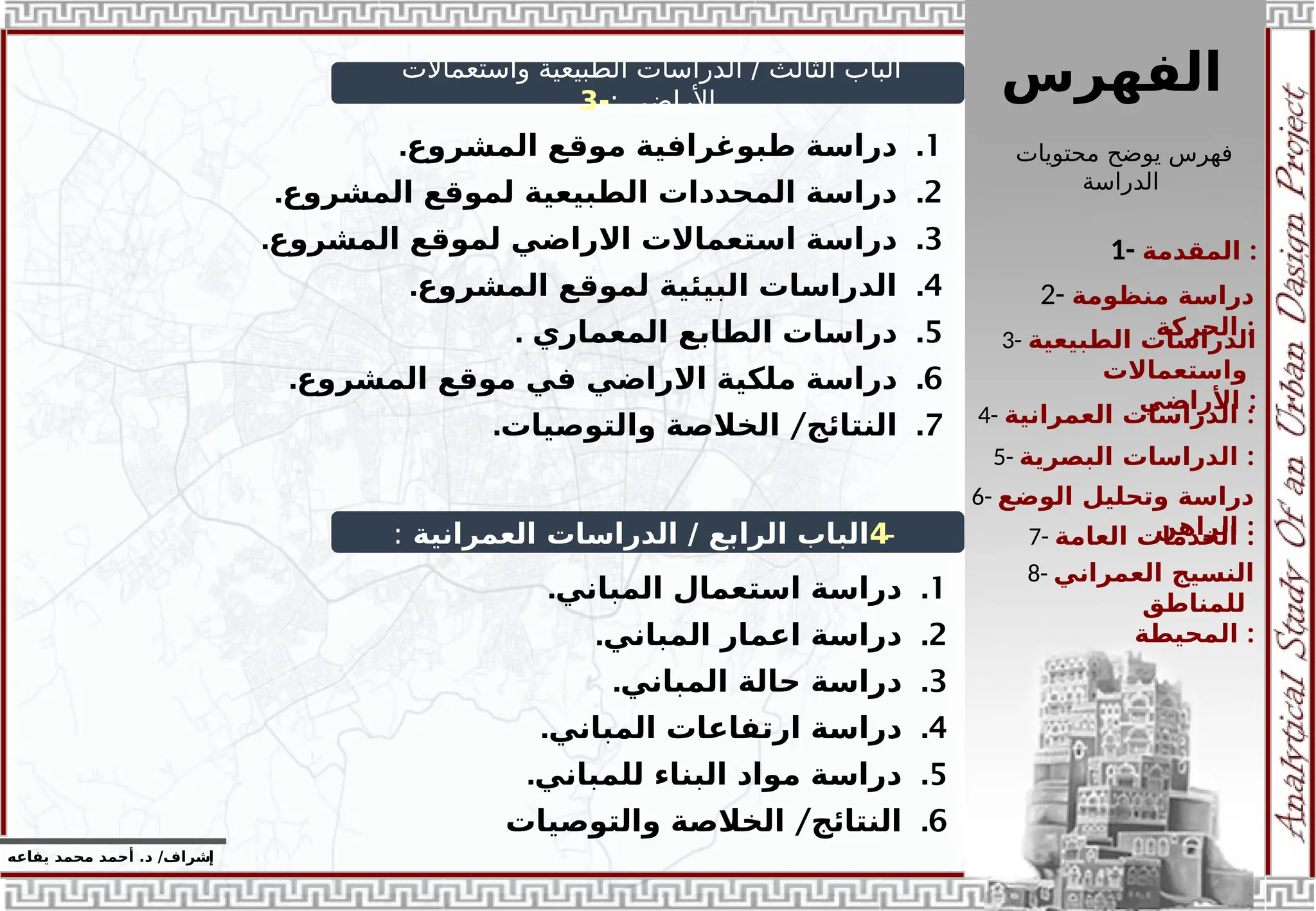 ‫الفهرس‬
1- ‫المقدمة‬ :
3- ‫الطبيعية‬ ‫الدراسات‬
‫واستعماالت‬
‫األراض‬
‫ي‬ :
2- ‫منظومة‬ ‫دراسة‬
‫الحركة‬ :
4- ‫الدراسات‬
‫العمرانية‬ :
5- ‫الدراسات‬
‫البصرية‬ :
6- ‫الوضع‬ ‫وتحليل‬ ‫دراسة‬
‫الراهن‬ :
7- ‫العامة‬ ‫الخدمات‬ :
8- ‫العمراني‬ ‫النسيج‬
‫للمناطق‬
‫المحيطة‬ :
‫محتويات‬ ‫يوضح‬ ‫فهرس‬
‫الدراسة‬
‫إ‬
‫يفاعه‬ ‫محمد‬ ‫أحمد‬ .‫د‬ /‫شراف‬
‫واستعماالت‬ ‫الطبيعية‬ ‫الدراسات‬ / ‫الثالث‬ ‫الباب‬
: ‫األراضي‬
-
3
-
4
‫العمرانية‬ ‫الدراسات‬ / ‫الرابع‬ ‫الباب‬
:
.1
.‫المشروع‬ ‫موقع‬ ‫طبوغرافية‬ ‫دراسة‬
.2
.‫المشروع‬ ‫لموقع‬ ‫الطبيعية‬ ‫المحددات‬ ‫دراسة‬
.3
.‫المشروع‬ ‫لموقع‬ ‫االراضي‬ ‫استعماالت‬ ‫دراسة‬
.4
.‫المشروع‬ ‫لموقع‬ ‫البيئية‬ ‫الدراسات‬
.5
. ‫المعماري‬ ‫الطابع‬ ‫دراسات‬
.6
.‫المشروع‬ ‫موقع‬ ‫في‬ ‫االراضي‬ ‫ملكية‬ ‫دراسة‬
.7
. /
‫والتوصيات‬ ‫الخالصة‬ ‫النتائج‬
.1
.‫المباني‬ ‫استعمال‬ ‫دراسة‬
.2
.‫المباني‬ ‫اعمار‬ ‫دراسة‬
.3
.‫المباني‬ ‫حالة‬ ‫دراسة‬
.4
.‫المباني‬ ‫ارتفاعات‬ ‫دراسة‬
.5
.‫للمباني‬ ‫البناء‬ ‫مواد‬ ‫دراسة‬
.6
/
‫والتوصيات‬ ‫الخالصة‬ ‫النتائج‬
 