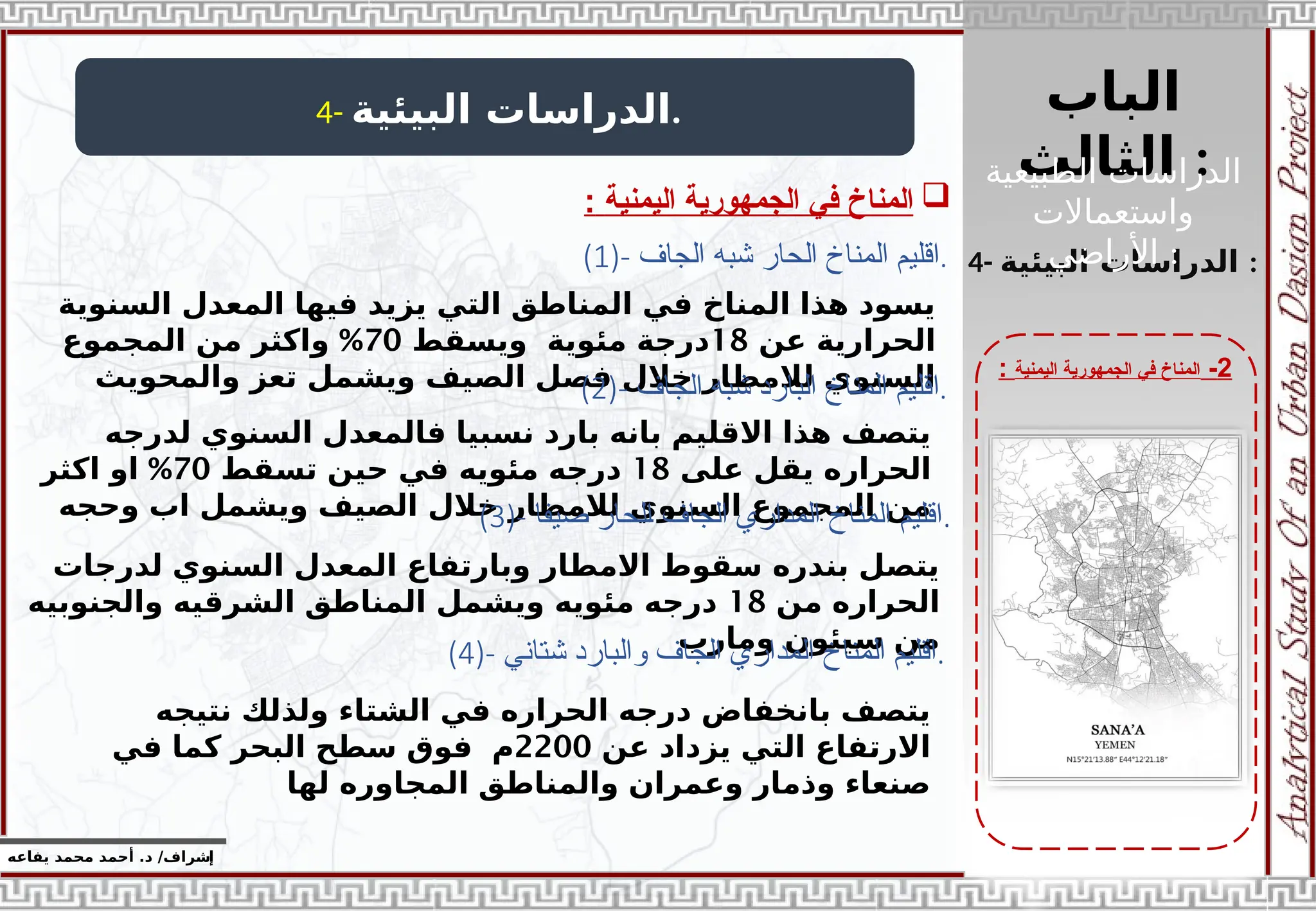 ‫الباب‬
‫الثالث‬ :
‫إ‬
‫يفاعه‬ ‫محمد‬ ‫أحمد‬ .‫د‬ /‫شراف‬
2
-
‫اليمنية‬ ‫الجمهورية‬ ‫في‬ ‫المناخ‬
:
4- ‫البيئية‬ ‫الدراسات‬.

‫اليمنية‬ ‫الجمهورية‬ ‫في‬ ‫المناخ‬
:
4- ‫البيئية‬ ‫الدراسات‬ :
(1)- ‫الجاف‬ ‫شبه‬ ‫الحار‬ ‫المناخ‬ ‫اقليم‬.
‫السنوية‬ ‫المعدل‬ ‫فيها‬ ‫يزيد‬ ‫التي‬ ‫المناطق‬ ‫في‬ ‫المناخ‬ ‫هذا‬ ‫يسود‬
‫عن‬ ‫الحرارية‬
18
‫ويسقط‬ ‫مئوية‬ ‫درجة‬
70
%
‫المجموع‬ ‫من‬ ‫واكثر‬
‫والمحويث‬ ‫تعز‬ ‫ويشمل‬ ‫الصيف‬ ‫فصل‬ ‫خالل‬ ‫لالمطار‬ ‫السنوي‬
(2)- ‫ا‬
‫الجاف‬ ‫شبه‬ ‫البارد‬ ‫المناخ‬ ‫قليم‬ .
‫لدرجه‬ ‫السنوي‬ ‫فالمعدل‬ ‫نسبيا‬ ‫بارد‬ ‫بانه‬ ‫االقليم‬ ‫هذا‬ ‫يتصف‬
‫على‬ ‫يقل‬ ‫الحراره‬
18
‫تسقط‬ ‫حين‬ ‫في‬ ‫مئويه‬ ‫درجه‬
70
%
‫اكثر‬ ‫او‬
‫وحجه‬ ‫اب‬ ‫ويشمل‬ ‫الصيف‬ ‫خالل‬ ‫لالمطار‬ ‫السنوي‬ ‫المجموع‬ ‫من‬
(3)- ‫صيفا‬ ‫الحار‬ ‫الجاف‬ ‫المداري‬ ‫المناخ‬ ‫اقليم‬.
‫لدرجات‬ ‫السنوي‬ ‫المعدل‬ ‫وبارتفاع‬ ‫االمطار‬ ‫سقوط‬ ‫بندره‬ ‫يتصل‬
‫من‬ ‫الحراره‬
18
‫والجنوبيه‬ ‫الشرقيه‬ ‫المناطق‬ ‫ويشمل‬ ‫مئويه‬ ‫درجه‬
‫ومارب‬ ‫سيئون‬ ‫من‬
(4)- ‫شتاني‬ ‫والبارد‬ ‫الجاف‬ ‫المداري‬ ‫المناخ‬ ‫اقليم‬.
‫نتيجه‬ ‫ولذلك‬ ‫الشتاء‬ ‫في‬ ‫الحراره‬ ‫درجه‬ ‫بانخفاض‬ ‫يتصف‬
‫عن‬ ‫يزداد‬ ‫التي‬ ‫االرتفاع‬
2200
‫في‬ ‫كما‬ ‫البحر‬ ‫سطح‬ ‫فوق‬ ‫م‬
‫لها‬ ‫المجاوره‬ ‫والمناطق‬ ‫وعمران‬ ‫وذمار‬ ‫صنعاء‬
‫الطبيعية‬ ‫الدراسات‬
‫واستعماالت‬
‫األراضي‬ :
 