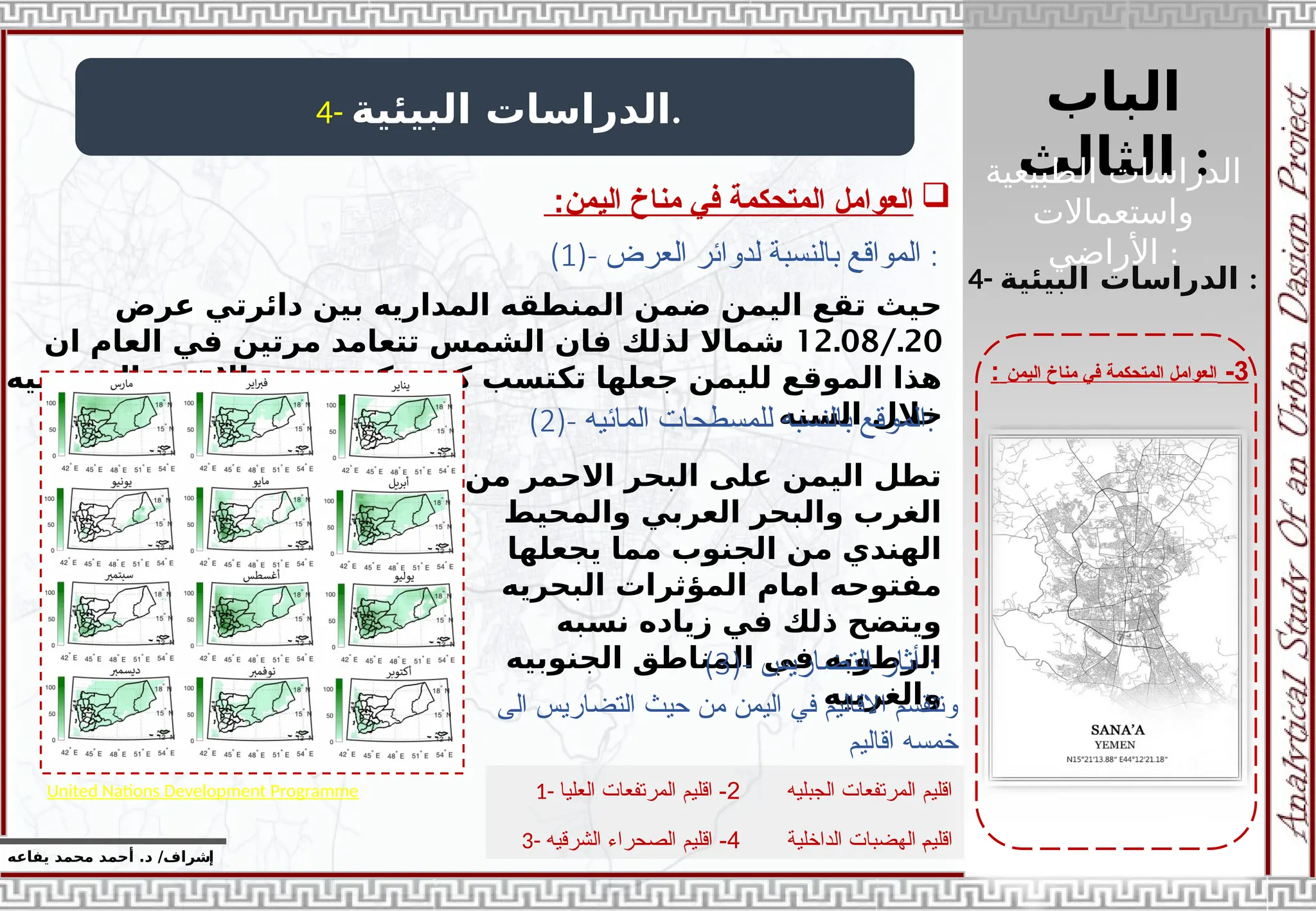 ‫الباب‬
‫الثالث‬ :
‫الطبيعية‬ ‫الدراسات‬
‫واستعماالت‬
‫األراضي‬ :
‫إ‬
‫يفاعه‬ ‫محمد‬ ‫أحمد‬ .‫د‬ /‫شراف‬
3
-
‫اليمن‬ ‫مناخ‬ ‫في‬ ‫المتحكمة‬ ‫العوامل‬
:
4- ‫البيئية‬ ‫الدراسات‬.

:‫اليمن‬ ‫مناخ‬ ‫في‬ ‫المتحكمة‬ ‫العوامل‬
4- ‫البيئية‬ ‫الدراسات‬ :
(1)- ‫بالنسب‬ ‫المواقع‬
‫ة‬
‫العرض‬ ‫لدوائر‬ :
‫عرض‬ ‫دائرتي‬ ‫بين‬ ‫المداريه‬ ‫المنطقه‬ ‫ضمن‬ ‫اليمن‬ ‫تقع‬ ‫حيث‬
20
/.
12.08
‫ان‬ ‫العام‬ ‫في‬ ‫مرتين‬ ‫تتعامد‬ ‫الشمس‬ ‫فان‬ ‫لذلك‬ ‫شماال‬
‫الشمسيه‬ ‫االشعه‬ ‫من‬ ‫كبيره‬ ‫كميه‬ ‫تكتسب‬ ‫جعلها‬ ‫لليمن‬ ‫الموقع‬ ‫هذا‬
‫السنه‬ ‫خالل‬
(2)- ‫المائيه‬ ‫للمسطحات‬ ‫بالنسبه‬ ‫الموقع‬:
‫من‬ ‫االحمر‬ ‫البحر‬ ‫على‬ ‫اليمن‬ ‫تطل‬
‫والمحيط‬ ‫العربي‬ ‫والبحر‬ ‫الغرب‬
‫يجعلها‬ ‫مما‬ ‫الجنوب‬ ‫من‬ ‫الهندي‬
‫البحريه‬ ‫المؤثرات‬ ‫امام‬ ‫مفتوحه‬
‫نسبه‬ ‫زياده‬ ‫في‬ ‫ذلك‬ ‫ويتضح‬
‫الجنوبيه‬ ‫المناطق‬ ‫في‬ ‫الرطوبه‬
‫والغربيه‬
(3)- ‫أ‬
‫التضاريس‬ ‫ثار‬ :
1- ‫الجبليه‬ ‫المرتفعات‬ ‫اقليم‬
2
-
‫العليا‬ ‫المرتفعات‬ ‫اقليم‬
3- ‫الداخلي‬ ‫الهضبات‬ J‫م‬‫اقلي‬
‫ة‬
4
-
‫الشرقيه‬ ‫الصحراء‬ ‫اقليم‬
United Nations Development Programme
‫الى‬ ‫التضاريس‬ ‫حيث‬ ‫من‬ ‫اليمن‬ ‫في‬ ‫االقاليم‬ ‫وتنقسم‬
‫اقاليم‬ ‫خمسه‬
 