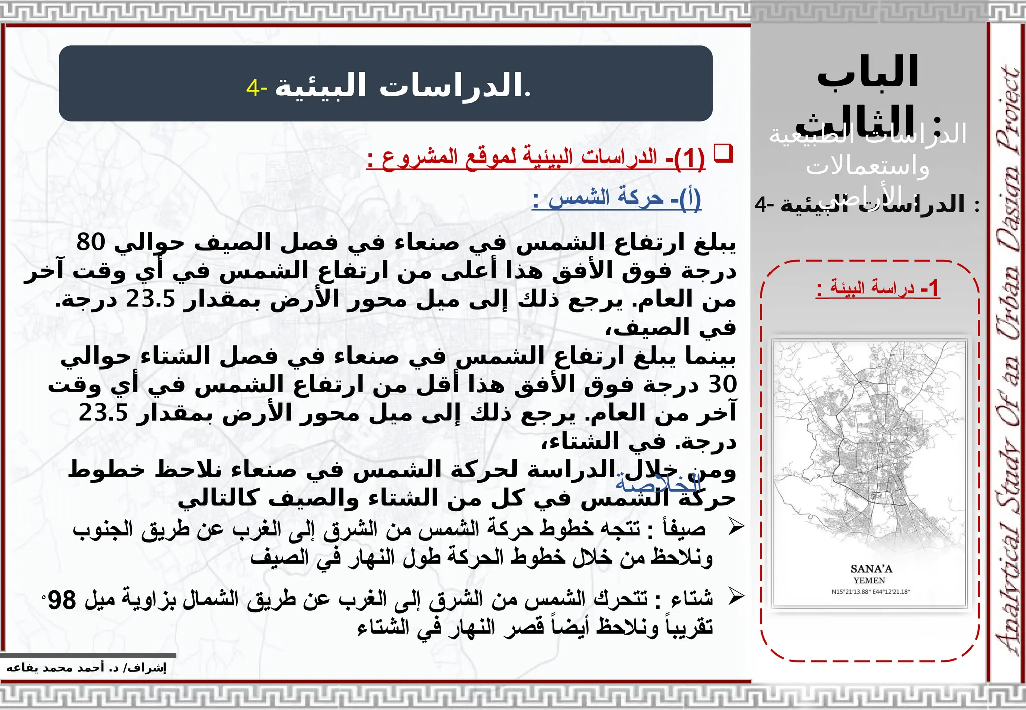 ‫الباب‬
‫الثالث‬ :
‫إ‬
‫يفاعه‬ ‫محمد‬ ‫أحمد‬ .‫د‬ /‫شراف‬
1
-
‫البيئة‬ ‫دراسة‬
:
4- ‫البيئية‬ ‫الدراسات‬.
4- ‫البيئية‬ ‫الدراسات‬ :

‫الجنوب‬ ‫طريق‬ ‫عن‬ ‫الغرب‬ ‫إلى‬ ‫الشرق‬ ‫من‬ ‫الشمس‬ ‫حركة‬ ‫خطوط‬ ‫تتجه‬ : ‫صيفأ‬
‫الصيف‬ ‫في‬ ‫النهار‬ ‫طول‬ ‫الحركة‬ ‫خطوط‬ ‫خالل‬ ‫من‬ ‫ونالحظ‬

‫شتاء‬
‫ميل‬ ‫بزاوية‬ ‫الشمال‬ ‫طريق‬ ‫عن‬ ‫الغرب‬ ‫إلى‬ ‫الشرق‬ ‫من‬ ‫الشمس‬ ‫تتحرك‬ :
98
ْ
‫الشتاء‬ ‫في‬ ‫النهار‬ ‫قصر‬ ً
‫ا‬‫أيض‬ ‫ونالحظ‬ ً
‫ا‬‫تقريب‬

(
1
: ‫المشروع‬ ‫لموقع‬ ‫البيئية‬ ‫الدراسات‬ -)
‫حوالي‬ ‫الصيف‬ ‫فصل‬ ‫في‬ ‫صنعاء‬ ‫في‬ ‫الشمس‬ ‫ارتفاع‬ ‫يبلغ‬
80
‫آخر‬ ‫وقت‬ ‫أي‬ ‫في‬ ‫الشمس‬ ‫ارتفاع‬ ‫من‬ ‫أعلى‬ ‫هذا‬ ‫األفق‬ ‫فوق‬ ‫درجة‬
.
‫بمقدار‬ ‫األرض‬ ‫محور‬ ‫ميل‬ ‫إلى‬ ‫ذلك‬ ‫يرجع‬ ‫العام‬ ‫من‬
23.5
.‫درجة‬
،‫الصيف‬ ‫في‬
‫حوالي‬ ‫الشتاء‬ ‫فصل‬ ‫في‬ ‫صنعاء‬ ‫في‬ ‫الشمس‬ ‫ارتفاع‬ ‫يبلغ‬ ‫بينما‬
30
‫وقت‬ ‫أي‬ ‫في‬ ‫الشمس‬ ‫ارتفاع‬ ‫من‬ ‫أقل‬ ‫هذا‬ ‫األفق‬ ‫فوق‬ ‫درجة‬
.
‫بمقدار‬ ‫األرض‬ ‫محور‬ ‫ميل‬ ‫إلى‬ ‫ذلك‬ ‫يرجع‬ ‫العام‬ ‫من‬ ‫آخر‬
23.5
.
،‫الشتاء‬ ‫في‬ ‫درجة‬
‫خطوط‬ ‫نالحظ‬ ‫صنعاء‬ ‫في‬ ‫الشمس‬ ‫لحركة‬ ‫الدراسة‬ ‫خالل‬ ‫ومن‬
‫كالتالي‬ ‫والصيف‬ ‫الشتاء‬ ‫من‬ ‫كل‬ ‫في‬ ‫الشمس‬ ‫حركة‬
‫الخالصة‬
‫الطبيعية‬ ‫الدراسات‬
‫واستعماالت‬
‫األراضي‬ :
: ‫الشمس‬ ‫حركة‬ -)‫(أ‬
 