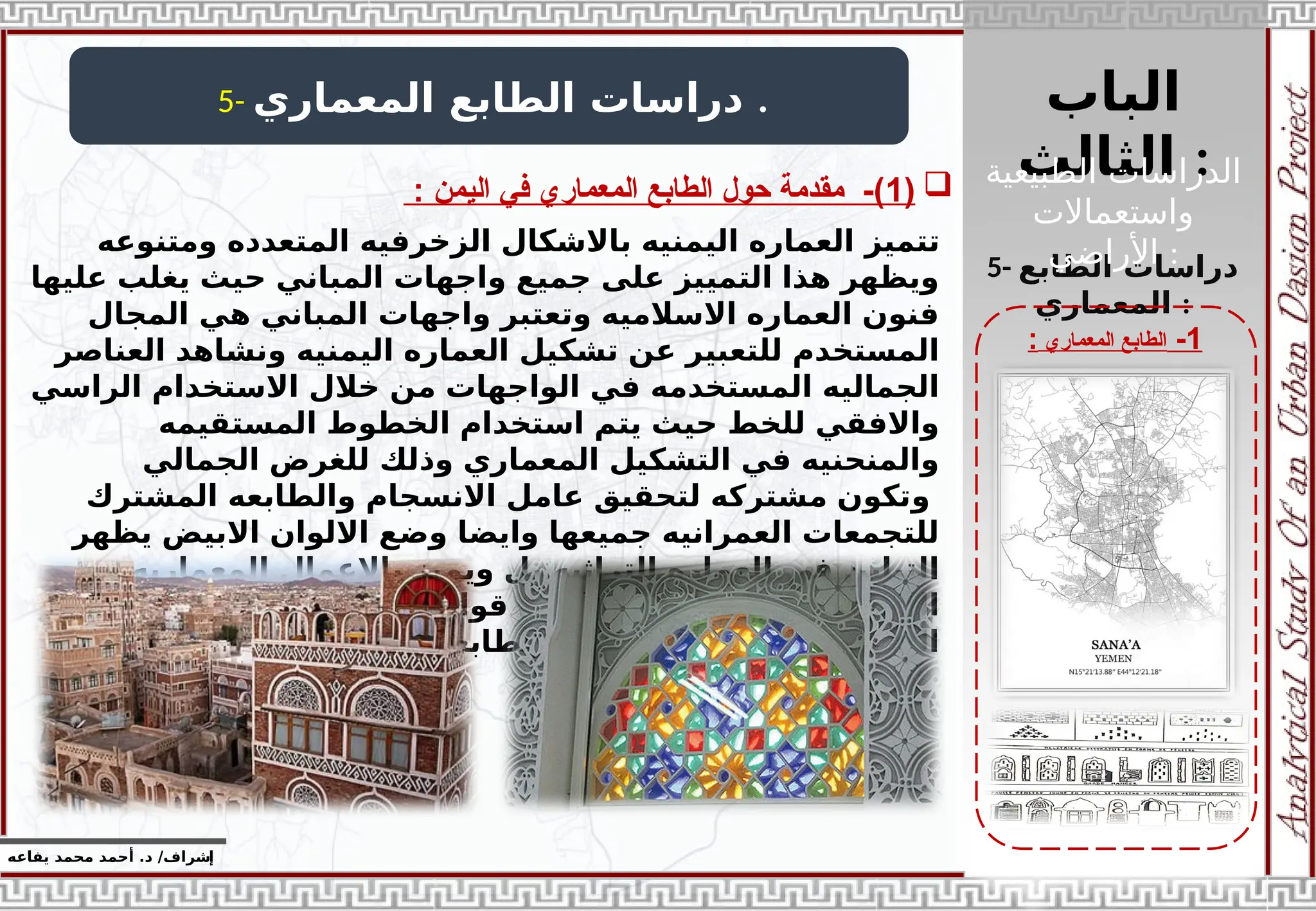 ‫الباب‬
‫الثالث‬ :
‫إ‬
‫يفاعه‬ ‫محمد‬ ‫أحمد‬ .‫د‬ /‫شراف‬
1
-
‫المعماري‬ ‫الطابع‬
:
5- ‫المعماري‬ ‫الطابع‬ ‫دراسات‬ .

(
1
: ‫اليمن‬ ‫في‬ ‫المعماري‬ ‫الطابع‬ ‫حول‬ ‫مقدمة‬ -)
5- ‫الطابع‬ ‫دراسات‬
‫المعماري‬ :
‫تتميز‬
‫ومتنوعه‬ ‫المتعدده‬ ‫الزخرفيه‬ ‫باالشكال‬ ‫اليمنيه‬ ‫العماره‬
‫عليها‬ ‫يغلب‬ ‫حيث‬ ‫المباني‬ ‫واجهات‬ ‫جميع‬ ‫على‬ ‫التمييز‬ ‫هذا‬ ‫ويظهر‬
‫المجال‬ ‫هي‬ ‫المباني‬ ‫واجهات‬ ‫وتعتبر‬ ‫االسالميه‬ ‫العماره‬ ‫فنون‬
‫العناصر‬ ‫ونشاهد‬ ‫اليمنيه‬ ‫العماره‬ ‫تشكيل‬ ‫عن‬ ‫للتعبير‬ ‫المستخدم‬
‫الراسي‬ ‫االستخدام‬ ‫خالل‬ ‫من‬ ‫الواجهات‬ ‫في‬ ‫المستخدمه‬ ‫الجماليه‬
‫المستقيمه‬ ‫الخطوط‬ ‫استخدام‬ ‫يتم‬ ‫حيث‬ ‫للخط‬ ‫واالفقي‬
‫الجمالي‬ ‫للغرض‬ ‫وذلك‬ ‫المعماري‬ ‫التشكيل‬ ‫في‬ ‫والمنحنيه‬
‫و‬
‫المشترك‬ ‫والطابعه‬ ‫االنسجام‬ ‫عامل‬ ‫لتحقيق‬ ‫مشتركه‬ ‫تكون‬
‫يظهر‬ ‫االبيض‬ ‫االلوان‬ ‫وضع‬ ‫وايضا‬ ‫جميعها‬ ‫العمرانيه‬ ‫للتجمعات‬
‫المعماريه‬ ‫باالعمال‬ ‫ويميز‬ ‫بل‬ ‫التراثيه‬ ‫العماره‬ ‫في‬ ‫التباين‬
‫تجسد‬ ‫بل‬ ‫اكاديميه‬ ‫قواعد‬ ‫الي‬ ‫تخضع‬ ‫ال‬ ‫عفويه‬ ‫الواجهات‬
‫خاصه‬ ‫المعماريه‬ ‫بطابعها‬ ‫الموروثه‬ ‫الجماليه‬ ‫المفاهيم‬
‫الطبيعية‬ ‫الدراسات‬
‫واستعماالت‬
‫األراضي‬ :
 