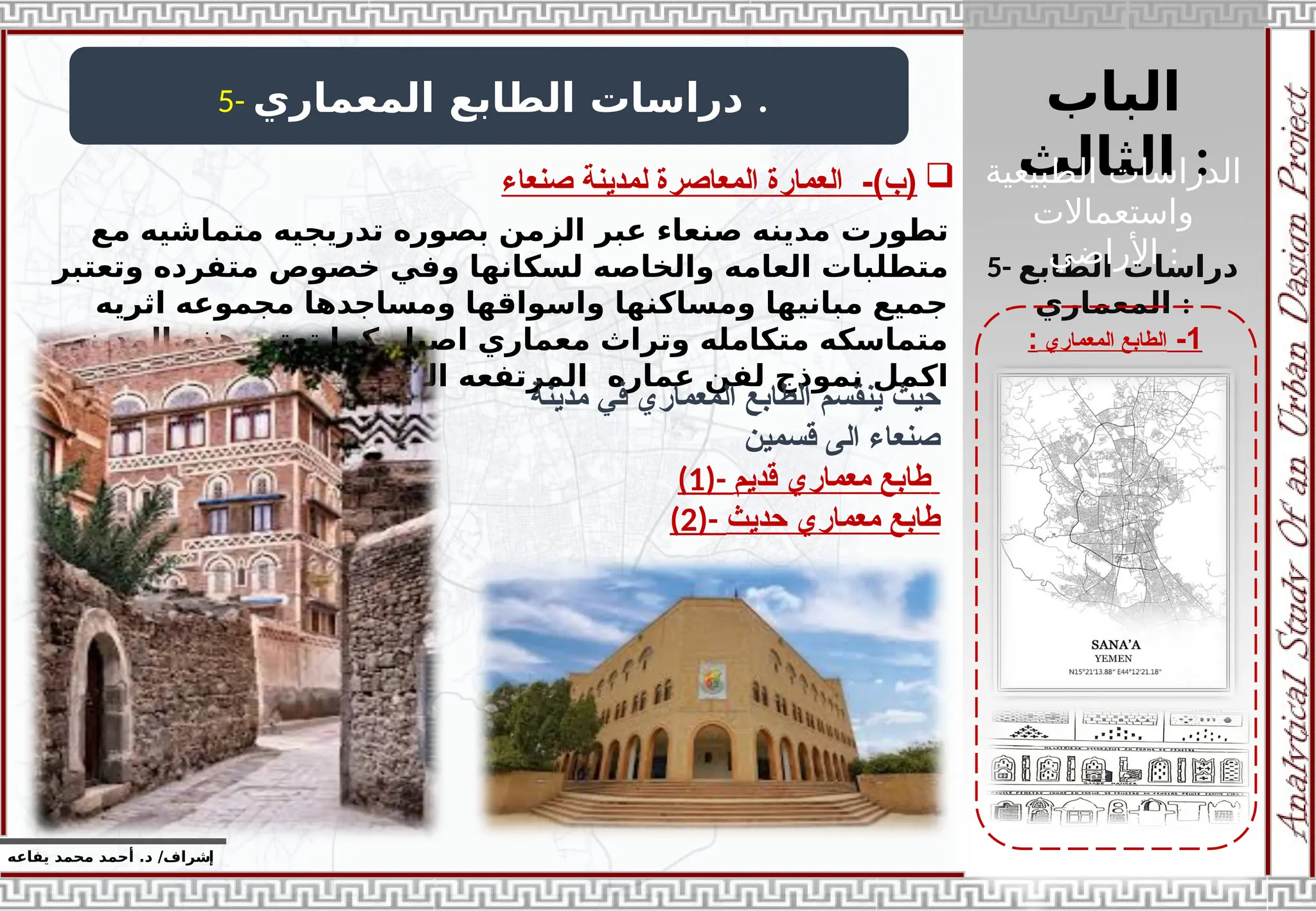 ‫الباب‬
‫الثالث‬ :
‫إ‬
‫يفاعه‬ ‫محمد‬ ‫أحمد‬ .‫د‬ /‫شراف‬
1
-
‫المعماري‬ ‫الطابع‬
:
5- ‫المعماري‬ ‫الطابع‬ ‫دراسات‬ .
5- ‫الطابع‬ ‫دراسات‬
‫المعماري‬ :
‫تطورت‬
‫مع‬ ‫متماشيه‬ ‫تدريجيه‬ ‫بصوره‬ ‫الزمن‬ ‫عبر‬ ‫صنعاء‬ ‫مدينه‬
‫لسكانها‬ ‫والخاصه‬ ‫العامه‬ ‫متطلبات‬
‫و‬
‫وتعتبر‬ ‫متفرده‬ ‫خصوص‬ ‫في‬
‫اثريه‬ ‫مجموعه‬ ‫ومساجدها‬ ‫واسواقها‬ ‫ومساكنها‬ ‫مبانيها‬ ‫جميع‬
‫المدينه‬ ‫هذه‬ ‫تعتبر‬ ‫كما‬ ‫اصيل‬ ‫معماري‬ ‫وتراث‬ ‫متكامله‬ ‫متماسكه‬
‫اليمنيه‬ ‫الجبليه‬ ‫المرتفعه‬ ‫عماره‬ ‫لفن‬ ‫نموذج‬ ‫اكمل‬
‫مدينة‬ ‫في‬ ‫المعماري‬ ‫الطابع‬ ‫ينقسم‬ ‫حيث‬
‫قسمين‬ ‫الى‬ ‫صنعاء‬
(1)- ‫قديم‬ ‫معماري‬ ‫طابع‬
(2)- ‫حديث‬ ‫معماري‬ ‫طابع‬

‫صنعاء‬ ‫لمدينة‬ ‫المعاصرة‬ ‫العمارة‬ -)‫(ب‬ ‫الطبيعية‬ ‫الدراسات‬
‫واستعماالت‬
‫األراضي‬ :
 