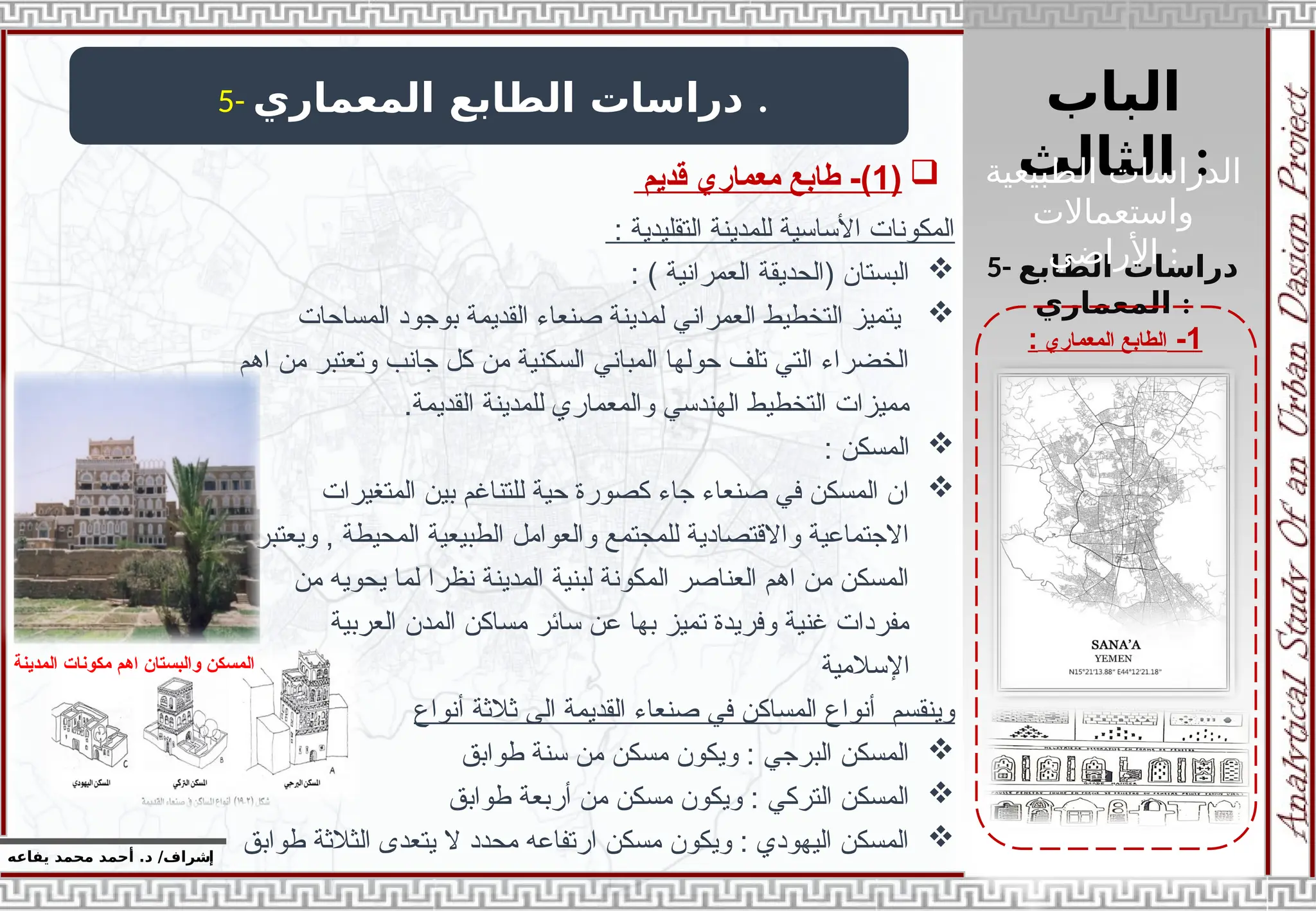 ‫الباب‬
‫الثالث‬ :
‫إ‬
‫يفاعه‬ ‫محمد‬ ‫أحمد‬ .‫د‬ /‫شراف‬
1
-
‫المعماري‬ ‫الطابع‬
:
5- ‫المعماري‬ ‫الطابع‬ ‫دراسات‬ .
5- ‫الطابع‬ ‫دراسات‬
‫المعماري‬ :

(
1
‫قديم‬ ‫معماري‬ ‫طابع‬ -)
: ‫التقليدية‬ ‫للمدينة‬ ‫األساسية‬ ‫المكونات‬

: ) ‫العمرانية‬ ‫(الحديقة‬ ‫البستان‬

‫المساحات‬ ‫بوجود‬ ‫القديمة‬ ‫صنعاء‬ ‫لمدينة‬ ‫العمراني‬ ‫التخطيط‬ ‫يتميز‬
‫اهم‬ ‫من‬ ‫وتعتبر‬ ‫جانب‬ ‫كل‬ ‫من‬ ‫السكنية‬ ‫المباني‬ ‫حولها‬ ‫تلف‬ ‫التي‬ ‫الخضراء‬
.‫القديمة‬ ‫للمدينة‬ ‫والمعماري‬ ‫الهندسي‬ ‫التخطيط‬ ‫مميزات‬

: ‫المسكن‬

‫المتغيرات‬ ‫بين‬ ‫للتناغم‬ ‫حية‬ ‫كصورة‬ ‫جاء‬ ‫صنعاء‬ ‫في‬ ‫المسكن‬ ‫ان‬
‫ويعتبر‬ , ‫المحيطة‬ ‫الطبيعية‬ ‫والعوامل‬ ‫للمجتمع‬ ‫واالقتصادية‬ ‫االجتماعية‬
‫من‬ ‫يحويه‬ ‫لما‬ ‫نظرا‬ ‫المدينة‬ ‫لبنية‬ ‫المكونة‬ ‫العناصر‬ ‫اهم‬ ‫من‬ ‫المسكن‬
‫العربية‬ ‫المدن‬ ‫مساكن‬ ‫سائر‬ ‫عن‬ ‫بها‬ ‫تميز‬ ‫وفريدة‬ ‫غنية‬ ‫مفردات‬
‫اإلسالمية‬
‫أنواع‬ ‫ثالثة‬ ‫الى‬ ‫القديمة‬ ‫صنعاء‬ ‫في‬ ‫المساكن‬ ‫أنواع‬ ‫وينقسم‬

‫طوابق‬ ‫سنة‬ ‫من‬ ‫مسكن‬ ‫ويكون‬ : ‫البرجي‬ ‫المسكن‬

‫طوابق‬ ‫أربعة‬ ‫من‬ ‫مسكن‬ ‫ويكون‬ : ‫التركي‬ ‫المسكن‬

‫طوابق‬ ‫الثالثة‬ ‫يتعدى‬ ‫ال‬ ‫محدد‬ ‫ارتفاعه‬ ‫مسكن‬ ‫ويكون‬ : ‫اليهودي‬ ‫المسكن‬
‫المدينة‬ ‫مكونات‬ ‫اهم‬ ‫والبستان‬ ‫المسكن‬
‫الطبيعية‬ ‫الدراسات‬
‫واستعماالت‬
‫األراضي‬ :
 