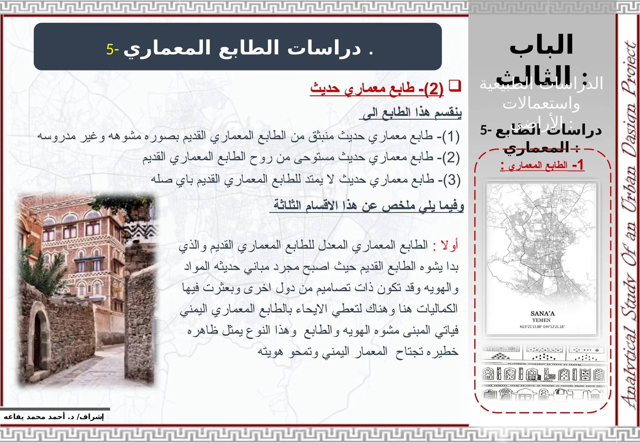 ‫الباب‬
‫الثالث‬ :
‫إ‬
‫يفاعه‬ ‫محمد‬ ‫أحمد‬ .‫د‬ /‫شراف‬
1
-
‫المعماري‬ ‫الطابع‬
:
5- ‫المعماري‬ ‫الطابع‬ ‫دراسات‬ .
5- ‫الطابع‬ ‫دراسات‬
‫المعماري‬ :
‫الى‬ ‫الطابع‬ ‫هذا‬ ‫ينقسم‬
(
1
-)
‫مدروسه‬ ‫وغير‬ ‫مشوهه‬ ‫بصوره‬ ‫القديم‬ ‫المعماري‬ ‫الطابع‬ ‫من‬ ‫منبثق‬ ‫حديث‬ ‫معماري‬ ‫طابع‬
(
2
-)
‫القديم‬ ‫المعماري‬ ‫الطابع‬ ‫روح‬ ‫من‬ ‫مستوحى‬ ‫حديث‬ ‫معماري‬ ‫طابع‬
(
3
-)
‫صله‬ ‫باي‬ ‫القديم‬ ‫المعماري‬ ‫للطابع‬ ‫يمتد‬ ‫ال‬ ‫حديث‬ ‫معماري‬ ‫طابع‬
: ‫أوال‬
‫والذي‬ ‫القديم‬ ‫المعماري‬ ‫للطابع‬ ‫المعدل‬ ‫المعماري‬ ‫الطابع‬
‫المواد‬ ‫حديثه‬ ‫مباني‬ ‫مجرد‬ ‫اصبح‬ ‫حيث‬ ‫القديم‬ ‫الطابع‬ ‫يشوه‬ ‫بدا‬
‫فيها‬ ‫وبعثرت‬ ‫اخرى‬ ‫دول‬ ‫من‬ ‫تصاميم‬ ‫ذات‬ ‫تكون‬ ‫وقد‬ ‫والهويه‬
‫اليمني‬ ‫المعماري‬ ‫بالطابع‬ ‫االيحاء‬ ‫لتعطي‬ ‫وهناك‬ ‫هنا‬ ‫الكماليات‬
‫ظاهره‬ ‫يمثل‬ ‫النوع‬ ‫وهذا‬ ‫والطابع‬ ‫الهويه‬ ‫مشوه‬ ‫المبنى‬ ‫فياتي‬
‫هويته‬ ‫وتمحو‬ ‫اليمني‬ ‫المعمار‬ ‫تجتاح‬ ‫خطيره‬
‫اال‬ ‫هذا‬ ‫عن‬ ‫ملخص‬ ‫يلي‬ ‫وفيما‬
‫قسام‬
‫الثل‬
‫اثة‬

(
2
‫حديث‬ ‫معماري‬ ‫طابع‬ -) ‫الطبيعية‬ ‫الدراسات‬
‫واستعماالت‬
‫األراضي‬ :
 