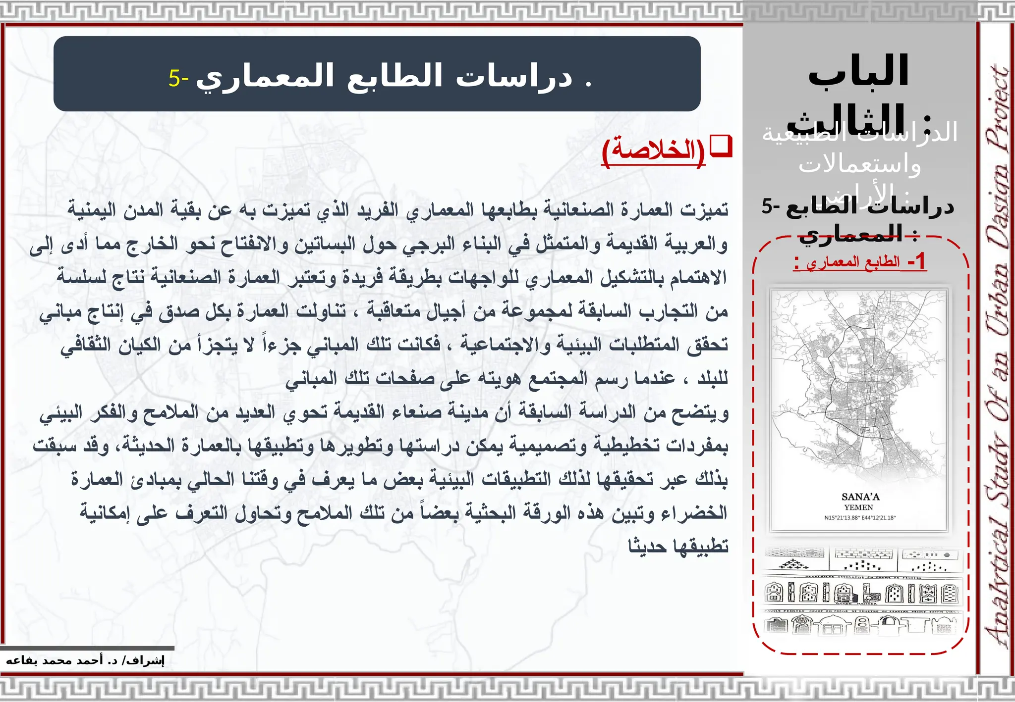 ‫الباب‬
‫الثالث‬ :
‫الطبيعية‬ ‫الدراسات‬
‫واستعماالت‬
‫األراضي‬ :
‫إ‬
‫يفاعه‬ ‫محمد‬ ‫أحمد‬ .‫د‬ /‫شراف‬
1
-
‫المعماري‬ ‫الطابع‬
:
5- ‫المعماري‬ ‫الطابع‬ ‫دراسات‬ .
5- ‫الطابع‬ ‫دراسات‬
‫المعماري‬ :

)‫(الخالصة‬
‫ب‬ ‫الصنعانية‬ ‫العمارة‬ ‫تميزت‬
‫به‬ ‫تميزت‬ ‫الذي‬ ‫الفريد‬ ‫المعماري‬ ‫طابعها‬
‫عن‬
‫اليمنية‬ ‫المدن‬ ‫بقية‬
‫الخارج‬ ‫نحو‬ ‫واالنفتاح‬ ‫البساتين‬ ‫حول‬ ‫البرجي‬ ‫البناء‬ ‫في‬ ‫والمتمثل‬ ‫القديمة‬ ‫والعربية‬
‫إلى‬ ‫أدى‬ ‫مما‬
‫فريدة‬ ‫بطريقة‬ ‫للواجهات‬ ‫المعماري‬ ‫بالتشكيل‬ ‫االهتمام‬
‫لسلسة‬ ‫نتاج‬ ‫الصنعانية‬ ‫العمارة‬ ‫وتعتبر‬
، ‫متعاقبة‬ ‫أجيال‬ ‫من‬ ‫لمجموعة‬ ‫السابقة‬ ‫التجارب‬ ‫من‬
‫مباني‬ ‫إنتاج‬ ‫في‬ ‫صدق‬ ‫بكل‬ ‫العمارة‬ ‫تناولت‬
‫تلك‬ ‫فكانت‬ ، ‫واالجتماعية‬ ‫البيئية‬ ‫المتطلبات‬ ‫تحقق‬
‫الثقافي‬ ‫الكيان‬ ‫من‬ ‫يتجزأ‬ ‫ال‬ ً‫ا‬‫جزء‬ ‫المباني‬
‫تلك‬ ‫صفحات‬ ‫على‬ ‫هويته‬ ‫المجتمع‬ ‫رسم‬ ‫عندما‬ ، ‫للبلد‬
‫المباني‬
‫و‬
‫البيئي‬ ‫والفكر‬ ‫المالمح‬ ‫من‬ ‫العديد‬ ‫تحوي‬ ‫القديمة‬ ‫صنعاء‬ ‫مدينة‬ ‫أن‬ ‫السابقة‬ ‫الدراسة‬ ‫من‬ ‫يتضح‬
‫تخطيطية‬ ‫بمفردات‬
‫سبقت‬ ‫وقد‬ ،‫الحديثة‬ ‫بالعمارة‬ ‫وتطبيقها‬ ‫وتطويرها‬ ‫دراستها‬ ‫يمكن‬ ‫وتصميمية‬
‫ما‬ ‫بعض‬ ‫البيئية‬ ‫التطبيقات‬ ‫لذلك‬ ‫تحقيقها‬ ‫عبر‬ ‫بذلك‬
‫العمارة‬ ‫بمبادئ‬ ‫الحالي‬ ‫وقتنا‬ ‫في‬ ‫يعرف‬
‫الخضراء‬
‫إمكانية‬ ‫على‬ ‫التعرف‬ ‫وتحاول‬ ‫المالمح‬ ‫تلك‬ ‫من‬ ً
‫ا‬‫بعض‬ ‫البحثية‬ ‫الورقة‬ ‫هذه‬ ‫وتبين‬
‫حديثا‬ ‫تطبيقها‬
 