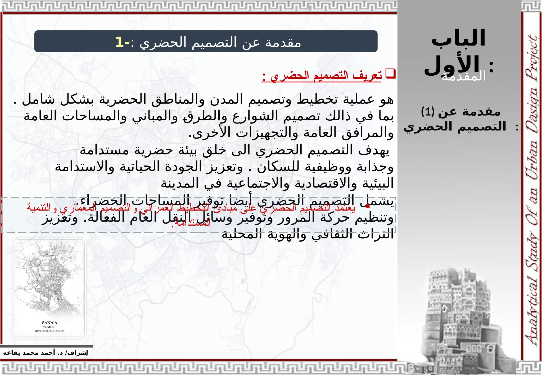 ‫الباب‬
‫األول‬ :
‫إ‬
‫يفاعه‬ ‫محمد‬ ‫أحمد‬ .‫د‬ /‫شراف‬
(1) ‫عن‬ ‫مقدمة‬
‫الحضري‬ ‫التصميم‬ :
: ‫الحضري‬ ‫التصميم‬ ‫عن‬ ‫مقدمة‬
-
1
. ‫شامل‬ ‫بشكل‬ ‫الحضرية‬ ‫والمناطق‬ ‫المدن‬ ‫وتصميم‬ ‫تخطيط‬ ‫عملية‬ ‫هو‬
‫العامة‬ ‫والمساحات‬ ‫والمباني‬ ‫والطرق‬ ‫الشوارع‬ ‫تصميم‬ ‫ذالك‬ ‫في‬ ‫بما‬
.‫األخرى‬ ‫والتجهيزات‬ ‫العامة‬ ‫والمرافق‬
‫مستدامة‬ ‫حضرية‬ ‫بيئة‬ ‫خلق‬ ‫الى‬ ‫الحضري‬ ‫التصميم‬ ‫يهدف‬
.
‫واالستدامة‬ ‫الحياتية‬ ‫الجودة‬ ‫وتعزيز‬ ‫للسكان‬ ‫ووظيفية‬ ‫وجذابة‬
‫المدينة‬ ‫في‬ ‫واالجتماعية‬ ‫واالقتصادية‬ ‫البيئية‬
.‫الخضراء‬ ‫المساحات‬ ‫توفير‬ ‫أيضا‬ ‫الحضري‬ ‫التصميم‬ ‫يشمل‬
.
‫وتعزيز‬ ‫الفعالة‬ ‫العام‬ ‫النقل‬ ‫وسائل‬ ‫وتوفير‬ ‫المرور‬ ‫حركة‬ ‫وتنظيم‬
‫المحلية‬ ‫والهوية‬ ‫الثقافي‬ ‫التراث‬

‫الحضري‬ ‫التصميم‬ ‫تعريف‬
:

‫والتنمية‬ ‫المعماري‬ ‫والتصميم‬ ‫العمراني‬ ‫التخطيط‬ ‫مبادئ‬ ‫على‬ ‫الحضري‬ ‫التصميم‬ ‫يعتمد‬
.‫المستدامة‬
‫المقدمة‬
 
