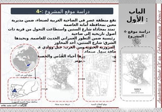 ‫الباب‬
‫األول‬ :
‫إ‬
‫يفاعه‬ ‫محمد‬ ‫أحمد‬ .‫د‬ /‫شراف‬
4- ‫موقع‬ ‫دراسة‬
‫المشروع‬ :
: ‫المشروع‬ ‫موقع‬ ‫دراسة‬
-
4
‫مديرية‬ ‫ضمن‬ ،‫لصنعاء‬ ‫الغربية‬ ‫الضاحية‬ ‫في‬ ‫عصر‬ ‫منطقة‬ ‫تقع‬
‫العاصمة‬ ‫أمانة‬ ‫بمحافظة‬ ‫معين‬
‫ذات‬ ‫قرية‬ ‫من‬ ‫التحول‬ ‫واستطاعت‬ ‫الستين‬ ‫شارع‬ ‫بمحاذاة‬ ‫تمتد‬
‫ضاحية‬ ‫إلى‬ ‫تاريخية‬ ‫أصول‬
.‫للعاصمة‬ ‫الحديث‬ ‫العمراني‬ ‫التطور‬ ‫ضمن‬ ‫رئيسية‬
‫وبحيدها‬
:
‫المحاور‬ ‫أحد‬ ،‫الستين‬ ‫شارع‬ ‫الشرق‬
.‫الحيوية‬ ‫المرورية‬
‫ومن‬
:
‫يشكل‬ ‫الذي‬ ‫عصر‬ ‫ووادي‬ ‫جبل‬ ‫الغرب‬
.‫صنعاء‬ ‫سهل‬ ‫حافة‬
‫ومن‬
. :
‫والحصبة‬ ‫س‬ُ‫د‬ُ‫الق‬ ‫أحياء‬ ‫يجاورها‬ ‫الشمال‬
‫ومن‬
:‫الجنوب‬
.‫والصوفان‬ ‫بوس‬ ‫بيت‬ ‫بمناطق‬ ‫تتصل‬
‫الكرة‬ ‫في‬ ‫اليمن‬ ‫موقع‬
‫االرضية‬
‫للجمهورية‬ ‫بالنسبة‬ ‫صنعاء‬ ‫محافظة‬
‫اليمنية‬ ‫صنعاء‬ ‫مدينة‬ ‫خريطة‬ ‫بالنسبة‬ ‫القطاع‬ ‫موقع‬
‫لصنعاء‬
‫المقدمة‬
 
