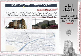 ‫الباب‬
‫األول‬ :
‫إ‬
‫يفاعه‬ ‫محمد‬ ‫أحمد‬ .‫د‬ /‫شراف‬
z
‫موقع‬ ‫في‬ ‫للمباني‬ ‫الذهنية‬ ‫الصورة‬
: ‫المشروع‬
-
6
‫الذهنية‬ ‫الصورة‬ -‫أ‬
‫في‬ ‫الحديثة‬ ‫للمباني‬
‫المشروع‬ ‫موقع‬:
‫جولة‬
‫عصر‬
‫وتمتلك‬ ،‫صنعاء‬ ‫العاصمة‬ ‫في‬ ‫الحيوية‬ ‫المعالم‬ ‫أبرز‬ ‫من‬ ‫هي‬
‫ا‬ً‫ز‬‫ومرك‬ ‫رئيسية‬ ‫مواصالت‬ ‫عقدة‬ ‫تمثل‬ ‫كونها‬ ‫بها‬ ‫خاصة‬ ‫ذهنية‬ ‫صورة‬
‫ا‬ً‫م‬‫مه‬ ‫ا‬ً‫ي‬‫وسكن‬ ‫ا‬ً‫تجاري‬.

‫المشروع‬ ‫موقع‬ ‫عن‬ ‫مقدمة‬
:
1
‫المقدمة‬ -
:
‫المقدمة‬
 