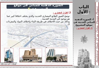 ‫الباب‬
‫األول‬ :
‫المقدمة‬
‫إ‬
‫يفاعه‬ ‫محمد‬ ‫أحمد‬ .‫د‬ /‫شراف‬
z
‫موقع‬ ‫في‬ ‫للمباني‬ ‫الذهنية‬ ‫الصورة‬
: ‫المشروع‬
-
6
‫الذهنية‬ ‫الصورة‬ -‫أ‬
‫في‬ ‫الحديثة‬ ‫للمباني‬
‫المشروع‬ ‫موقع‬:

‫المعماري‬ ‫الطراز‬
:
‫عما‬ ‫كبير‬ ‫اختالفا‬ ‫يختلف‬ ‫والذي‬ ‫الحديث‬ ‫المعماري‬ ‫الطابع‬ ‫الصور‬ ‫توضح‬
. ‫القديمة‬ ‫المدينة‬ ‫في‬ ‫موجود‬ ‫هو‬
‫والمفردات‬ ‫المواد‬ ‫واختالف‬ ‫البناء‬ ‫طريقة‬ ‫في‬ ‫االختالف‬ ‫حيث‬ ‫من‬ ‫وذالك‬
. ‫المعمارية‬
1
‫المعماري‬ ‫الطراز‬ -
:
 