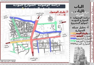 ‫الباب‬
‫الثاني‬:
‫منظومة‬ ‫دراسة‬
‫الحركة‬
‫إ‬
‫يفاعه‬ ‫محمد‬ ‫أحمد‬ .‫د‬ /‫شراف‬
z
‫المؤدية‬ ‫الشوارع‬ ‫الوصولية‬ ‫دراسة‬
‫المشروع‬ ‫لموقع‬
:
-
1
1- ‫الوصولية‬ ‫دراسة‬
‫المؤدية‬ ‫الشوارع‬
‫المشروع‬ ‫لموقع‬ :
‫شبكة‬ ‫تحليل‬ -‫أ‬
‫الشوارع‬
(‫الوصول‬ ‫طرق‬
‫)للوقع‬

‫الوصول‬ ‫طرق‬
‫للموقع‬
:
1- ‫األقليمية‬ ‫الشوارع‬
2- ‫الرئيسية‬ ‫الشوارع‬
3- ‫التجميعية‬ ‫الشوارع‬
4- ‫التوزيعية‬ ‫الشوارع‬
5- ‫الفرعية‬ ‫الشوارع‬
‫الستين‬ ‫شارع‬
‫الشمالي‬
‫الستين‬ ‫شارع‬
‫الجنوبي‬
‫ع‬‫ر‬‫شا‬
‫ي‬‫ر‬‫بي‬‫ز‬‫ال‬
‫ع‬‫ر‬‫شا‬
‫ي‬‫ر‬‫بي‬‫ز‬‫ل‬‫ا‬
‫ع‬‫ر‬‫ا‬‫ش‬
‫ة‬‫ل‬‫ئ‬‫ا‬‫س‬‫ل‬‫ا‬
‫ع‬‫ر‬‫شا‬
‫ي‬‫ع‬‫زي‬‫تو‬
 
