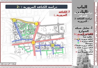 ‫إ‬
‫يفاعه‬ ‫محمد‬ ‫أحمد‬ .‫د‬ /‫شراف‬
z
‫دراسة‬
‫المرورية‬ ‫الكثافة‬
:
-
2

‫الكثافة‬
‫المرورية‬
:
‫شبكة‬ ‫تحليل‬ -‫أ‬
‫الشوارع‬
(‫المرورية‬ ‫)الكثافة‬
‫الباب‬
‫الثاني‬:
‫منظومة‬ ‫دراسة‬
‫الحركة‬
2- ‫دراسة‬
‫الكثافة‬
‫المرورية‬ :
1- ‫مرورية‬ ‫كثافة‬
‫جدا‬ ‫عالية‬.
2- ‫عالية‬ ‫مرورية‬ ‫كثافة‬.
3- ‫مرورية‬ ‫كثافة‬
‫متوسطة‬.
4- ‫قليلة‬ ‫مرورية‬ ‫كثافة‬.
5- ‫قليلة‬ ‫مرورية‬ ‫كثافة‬
‫جدا‬.
6- ‫شبة‬ ‫مرورية‬ ‫كثافة‬
‫معدومة‬.
 