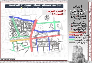 ‫الباب‬
‫الثاني‬:
‫منظومة‬ ‫دراسة‬
‫الحركة‬
‫إ‬
‫يفاعه‬ ‫محمد‬ ‫أحمد‬ .‫د‬ /‫شراف‬
z
‫المحيطة‬ ‫الشوارع‬ ‫شبكة‬ ‫تصنيف‬ ‫دراسة‬
‫المشروع‬ ‫بموقع‬
:
-
3
1- ‫األقليمية‬ ‫الشوارع‬
2- ‫الرئيسية‬ ‫الشوارع‬
3- ‫التجميعية‬ ‫الشوارع‬
4- ‫التوزيعية‬ ‫الشوارع‬
5- ‫الفرعية‬ ‫الشوارع‬
‫شبكة‬ ‫تحليل‬ -‫أ‬
‫الشوارع‬
(‫الهرمي‬ ‫التدرج‬
‫)للشوارع‬
‫الشوارع‬ ‫تدرج‬
‫الموقع‬ ‫في‬
‫مابين‬ :
1- ‫الشوارع‬
‫التي‬ ‫اإلقليمية‬
‫تربط‬
‫المحافظات‬ ‫بين‬.
2- ‫المحلية‬ ‫الشوارع‬
‫الداخلية‬.
3- ‫الخدمية‬ ‫الشوارع‬
‫والممرات‬.

‫الهرمي‬ ‫التدرج‬
‫الشوارع‬
:
 