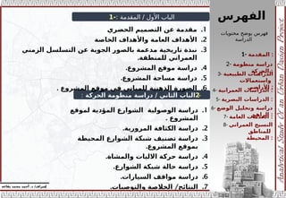 : ‫المقدمة‬ / ‫األول‬ ‫الباب‬
-
1
-
2
‫الحركة‬ ‫منظومة‬ ‫دراسة‬ / ‫الثاني‬ ‫الباب‬
:
‫الفهرس‬
.1
‫الحضري‬ ‫التصميم‬ ‫عن‬ ‫مقدمة‬
.2
‫الخاصة‬ ‫واألهداف‬ ‫العامة‬ ‫األهداف‬
.3
‫الزمني‬ ‫التسلسل‬ ‫عن‬ ‫الجوية‬ ‫بالصور‬ ‫مدعمة‬ ‫تاريخية‬ ‫نبذة‬
‫ا‬
.‫للمنطقة‬ ‫لعمراني‬
.4
.‫المشروع‬ ‫موقع‬ ‫دراسة‬
.5
.‫المشروع‬ ‫مساحة‬ ‫دراسة‬
.6
. ‫المشروع‬ ‫موقع‬ ‫في‬ ‫للمباني‬ ‫الذهنية‬ ‫الصورة‬
.1
‫لموقع‬ ‫المؤدية‬ ‫الشوارع‬ ‫الوصولية‬ ‫دراسة‬
. ‫المشروع‬
.2
.‫المرورية‬ ‫الكثافة‬ ‫دراسة‬
.3
‫المحيطة‬ ‫الشوارع‬ ‫شبكة‬ ‫تصنيف‬ ‫دراسة‬
‫المشروع‬ ‫بموقع‬
.
.4
.‫والمشاة‬ ‫االليات‬ ‫حركة‬ ‫دراسة‬
.5
.‫الشوارع‬ ‫شبكة‬ ‫حالة‬ ‫دراسة‬
.6
.‫السيارات‬ ‫مواقف‬ ‫دراسة‬
.7
. /
‫والتوصيات‬ ‫الخالصة‬ ‫النتائج‬
1- ‫المقدمة‬ :
3- ‫الطبيعية‬ ‫الدراسات‬
‫واستعماالت‬
‫األراض‬
‫ي‬ :
2- ‫منظومة‬ ‫دراسة‬
‫الحركة‬ :
4- ‫الدراسات‬
‫العمرانية‬ :
5- ‫الدراسات‬
‫البصرية‬ :
6- ‫الوضع‬ ‫وتحليل‬ ‫دراسة‬
‫الراهن‬ :
7- ‫العامة‬ ‫الخدمات‬ :
8- ‫العمراني‬ ‫النسيج‬
‫للمناطق‬
‫المحيطة‬ :
‫محتويات‬ ‫يوضح‬ ‫فهرس‬
‫الدراسة‬
‫إ‬
‫يفاعه‬ ‫محمد‬ ‫أحمد‬ .‫د‬ /‫شراف‬
 