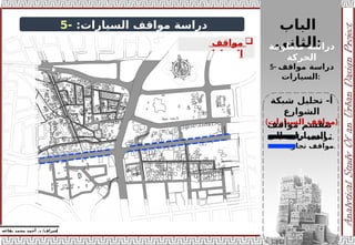 ‫إ‬
‫يفاعه‬ ‫محمد‬ ‫أحمد‬ .‫د‬ /‫شراف‬
z
‫دراسة‬
:‫السيارات‬ ‫مواقف‬
-
5

‫اقف‬r
‫و‬‫م‬
‫السيارات‬
:
‫الباب‬
‫الثاني‬:
‫منظومة‬ ‫دراسة‬
‫الحركة‬
5- ‫دراسة‬
‫مواقف‬
‫السيارات‬:
‫شبكة‬ ‫تحليل‬ -‫أ‬
‫الشوارع‬
(‫السيارات‬ ‫)مواقف‬
‫مواقف‬ ‫تنقسم‬
‫الى‬ ‫السيارات‬ :
1- ‫خاصة‬ ‫مواقف‬.
2- ‫تجارية‬ ‫مواقف‬.
 