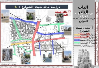 ‫الباب‬
‫الثاني‬:
‫منظومة‬ ‫دراسة‬
‫الحركة‬
‫إ‬
‫يفاعه‬ ‫محمد‬ ‫أحمد‬ .‫د‬ /‫شراف‬
z
‫دراسة‬
‫الشوارع‬ ‫شبكة‬ ‫حالة‬
:
-
6
1- ‫األقليمية‬ ‫الشوارع‬
2- ‫الرئيسية‬ ‫الشوارع‬
3- ‫التجميعية‬ ‫الشوارع‬
4- ‫التوزيعية‬ ‫الشوارع‬
5- ‫الفرعية‬ ‫الشوارع‬

‫شبكة‬ ‫حالة‬
‫الشوارع‬
:
‫شبكة‬ ‫تحليل‬ -‫أ‬
‫الشوارع‬
(‫شبكة‬ ‫حالة‬
‫)الشوارع‬
6- ‫دراسة‬
‫شبكة‬ ‫حالة‬
‫الشوارع‬ :
 