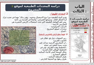 ‫الباب‬
‫الثالث‬ :
‫إ‬
‫يفاعه‬ ‫محمد‬ ‫أحمد‬ .‫د‬ /‫شراف‬
2- ‫لموقع‬ ‫الطبيعية‬ ‫المحددات‬ ‫دراسة‬
‫المشروع‬ :

‫الطبيعية‬ ‫المحددات‬
:
2- ‫المحددات‬ ‫دراسة‬
‫لموقع‬ ‫الطبيعية‬
‫المشروع‬:
‫تترك‬ ‫تحديد‬ ‫في‬ ‫مهما‬  ً‫بذلك‬ ‫وهي‬ ، ‫وحجمه‬ ‫االستعمال‬ ‫نوع‬ ‫دورا‬ ‫الطبيعية‬ ‫البيئة‬ ‫تؤدي‬
.
‫ناحية‬ ‫من‬ ‫المدينة‬ ‫في‬ ً‫واضحا‬  ً ‫العمراني‬ ‫ونسيجها‬ ، ‫العام‬ ‫الشكل‬ ‫أثرا‬
‫هي‬ ‫الحضرية‬ ‫االرضي‬ ‫استعماالت‬ ‫تحدد‬ ‫التي‬ ‫الطبيعية‬ ‫العوامل‬ ‫اهم‬ ‫ومن‬
• ‫األرضية‬ ‫التضاريس‬
• ‫الجيولوجية‬ ‫التركيب‬:
• ‫المشروع‬ ‫لموقع‬ ‫محددات‬:
• ‫المناخ‬ :

‫الطبيعية‬ ‫المحددات‬
:
‫في‬ ‫عطان‬ ‫فج‬ ‫جبل‬ ‫المعيقات‬ ‫من‬ ‫ـ‬
) (
‫الغربي‬ ‫الجنوب‬
‫على‬ ‫تساعد‬ ‫االرضية‬ ‫التضاريس‬ ‫ان‬ ‫ـ‬
‫عملية‬ ‫في‬ ‫التعقيد‬ ‫نسبة‬ ‫تحديد‬
‫في‬ ‫تؤثر‬ ‫الظروف‬ ‫وهذه‬ ‫التخطيط‬ :
• ‫للمدينة‬ ‫العام‬ ‫الهيكلي‬ ‫التخطيط‬.
• ‫السكنية‬ ‫لالحياء‬ ‫البيئي‬ ‫الوسط‬ ‫شكل‬.
• ‫المعماري‬ ‫المظهر‬.
• ‫السكنية‬ ‫المنطقة‬ ‫طراز‬.
• ‫الخارجي‬ ‫المحيط‬ ‫مع‬ ‫ربطها‬ ‫طرق‬.

)‫األرضية‬ ‫(التضاريس‬ ‫االرض‬ ‫سطح‬ ‫طبيعة‬
‫الطبيعية‬ ‫الدراسات‬
‫واستعماالت‬
‫األراضي‬ :
 
