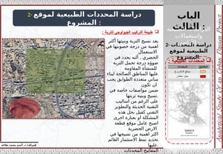 ‫الباب‬
‫الثالث‬ :
‫إ‬
‫يفاعه‬ ‫محمد‬ ‫أحمد‬ .‫د‬ /‫شراف‬
2- ‫لموقع‬ ‫الطبيعية‬ ‫المحددات‬ ‫دراسة‬
‫المشروع‬ :
2- ‫المحددات‬ ‫دراسة‬
‫لموقع‬ ‫الطبيعية‬
‫المشروع‬:

‫الطبيعية‬ ‫المحددات‬
:
‫أكثر‬ ‫وبنيتها‬ ‫التربة‬ ‫نسيج‬ ‫يعد‬
‫في‬ ‫خصوبتها‬ ‫درجة‬ ‫من‬ ‫اهمية‬
‫االستعمال‬
.
‫في‬ ‫يحدد‬ ‫ألنه‬ ‫الحضري‬
‫التربة‬ ‫تحمل‬ ‫درجة‬ ‫ضوؤه‬
‫المقاومة‬ ‫للمنشأة‬
‫لبناء‬ ‫الصالحة‬ ‫المناطق‬ ‫عليها‬
‫يجب‬ ‫الطوابق‬ ‫متعددة‬ ‫مباني‬
‫تكون‬ ‫ان‬
‫في‬ ‫خاصة‬ ‫مواصفات‬ ‫ضمن‬
‫تربتها‬ ‫وبنية‬ ‫نسيج‬.
‫اساليب‬ ‫من‬ ‫الرغم‬ ‫على‬
‫والتطوير‬ ‫الحديثة‬ ‫التقنية‬
‫هذه‬ ‫بحل‬ ‫كفيل‬ ‫التقني‬
‫اخرى‬ ‫بعبارة‬ ‫او‬ ‫المشكلة‬
‫قطعة‬ ‫موقع‬ ‫عامل‬ ‫اصبح‬
‫الحضرية‬ ‫االرض‬
‫في‬ ‫نسيجها‬ ‫من‬ ‫اهمية‬ ‫اكثر‬
‫القائم‬ ‫االستثمار‬ ‫نمط‬ ‫تحديد‬
‫عليها‬.
‫المحددات‬ ‫المفاتيح‬

: ‫للتربة‬ ‫الجيولوجي‬ ‫التركيب‬ ‫طبيعة‬
‫الطبيعية‬ ‫الدراسات‬
‫واستعماالت‬
‫األراضي‬ :
 