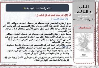 ‫الباب‬
‫الثالث‬ :
‫إ‬
‫يفاعه‬ ‫محمد‬ ‫أحمد‬ .‫د‬ /‫شراف‬
1
-
‫البيئة‬ ‫دراسة‬
:
4- ‫البيئية‬ ‫الدراسات‬.
4- ‫البيئية‬ ‫الدراسات‬ :

‫الجنوب‬ ‫طريق‬ ‫عن‬ ‫الغرب‬ ‫إلى‬ ‫الشرق‬ ‫من‬ ‫الشمس‬ ‫حركة‬ ‫خطوط‬ ‫تتجه‬ : ‫صيفأ‬
‫الصيف‬ ‫في‬ ‫النهار‬ ‫طول‬ ‫الحركة‬ ‫خطوط‬ ‫خالل‬ ‫من‬ ‫ونالحظ‬

‫شتاء‬
‫ميل‬ ‫بزاوية‬ ‫الشمال‬ ‫طريق‬ ‫عن‬ ‫الغرب‬ ‫إلى‬ ‫الشرق‬ ‫من‬ ‫الشمس‬ ‫تتحرك‬ :
98
ْ
‫الشتاء‬ ‫في‬ ‫النهار‬ ‫قصر‬ ً
‫ا‬‫أيض‬ ‫ونالحظ‬ ً
‫ا‬‫تقريب‬

(
1
: ‫المشروع‬ ‫لموقع‬ ‫البيئية‬ ‫الدراسات‬ -)
‫حوالي‬ ‫الصيف‬ ‫فصل‬ ‫في‬ ‫صنعاء‬ ‫في‬ ‫الشمس‬ ‫ارتفاع‬ ‫يبلغ‬
80
‫آخر‬ ‫وقت‬ ‫أي‬ ‫في‬ ‫الشمس‬ ‫ارتفاع‬ ‫من‬ ‫أعلى‬ ‫هذا‬ ‫األفق‬ ‫فوق‬ ‫درجة‬
.
‫بمقدار‬ ‫األرض‬ ‫محور‬ ‫ميل‬ ‫إلى‬ ‫ذلك‬ ‫يرجع‬ ‫العام‬ ‫من‬
23.5
.‫درجة‬
،‫الصيف‬ ‫في‬
‫حوالي‬ ‫الشتاء‬ ‫فصل‬ ‫في‬ ‫صنعاء‬ ‫في‬ ‫الشمس‬ ‫ارتفاع‬ ‫يبلغ‬ ‫بينما‬
30
‫وقت‬ ‫أي‬ ‫في‬ ‫الشمس‬ ‫ارتفاع‬ ‫من‬ ‫أقل‬ ‫هذا‬ ‫األفق‬ ‫فوق‬ ‫درجة‬
.
‫بمقدار‬ ‫األرض‬ ‫محور‬ ‫ميل‬ ‫إلى‬ ‫ذلك‬ ‫يرجع‬ ‫العام‬ ‫من‬ ‫آخر‬
23.5
.
،‫الشتاء‬ ‫في‬ ‫درجة‬
‫خطوط‬ ‫نالحظ‬ ‫صنعاء‬ ‫في‬ ‫الشمس‬ ‫لحركة‬ ‫الدراسة‬ ‫خالل‬ ‫ومن‬
‫كالتالي‬ ‫والصيف‬ ‫الشتاء‬ ‫من‬ ‫كل‬ ‫في‬ ‫الشمس‬ ‫حركة‬
‫الخالصة‬
‫الطبيعية‬ ‫الدراسات‬
‫واستعماالت‬
‫األراضي‬ :
: ‫الشمس‬ ‫حركة‬ -)‫(أ‬
 