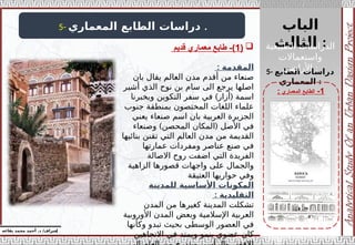 ‫الباب‬
‫الثالث‬ :
‫إ‬
‫يفاعه‬ ‫محمد‬ ‫أحمد‬ .‫د‬ /‫شراف‬
1
-
‫المعماري‬ ‫الطابع‬
:
5- ‫المعماري‬ ‫الطابع‬ ‫دراسات‬ .
5- ‫الطابع‬ ‫دراسات‬
‫المعماري‬ :
‫المقدمة‬
:
‫بان‬ ‫يقال‬ ‫العالم‬ ‫مدن‬ ‫أقدم‬ ‫من‬ ‫صنعاء‬
‫أشير‬ ‫الذي‬ ‫نوح‬ ‫بن‬ ‫سام‬ ‫الى‬ ‫يرجع‬ ‫اصلها‬
) (
‫ويخبرنا‬ ‫التكوين‬ ‫سفر‬ ‫في‬ ‫أزار‬ ‫اسمة‬
‫جنوب‬ ‫بمنطقة‬ ‫المختصون‬ ‫اللغات‬ ‫علماء‬
‫يعني‬ ‫صنعاء‬ ‫اسم‬ ‫بان‬ ‫العربية‬ ‫الجزيرة‬
) (
‫وصنعاء‬ ‫المحصن‬ ‫المكان‬ ‫األصل‬ ‫في‬
‫بنائيها‬ ‫تقنن‬ ‫التي‬ ‫العالم‬ ‫مدن‬ ‫من‬ ‫القديمة‬
‫عمارتها‬ ‫ومفردات‬ ‫عناصر‬ ‫صنع‬ ‫في‬
‫االصالة‬ ‫روح‬ ‫اضفت‬ ‫التي‬ ‫الفريدة‬
‫الزاهية‬ ‫قصورها‬ ‫واجهات‬ ‫على‬ ‫والجمال‬
‫العتيقة‬ ‫حواريها‬ ‫وفي‬
‫للمدينة‬ ‫األساسية‬ ‫المكونات‬
: ‫التقليدية‬
‫المدن‬ ‫من‬ ‫كغيرها‬ ‫المدينة‬ ‫تشكلت‬
‫األوروبية‬ ‫المدن‬ ‫وبعض‬ ‫اإلسالمية‬ ‫العربية‬
‫وكأنها‬ ‫تبدو‬ ‫بحيث‬ ‫الوسطى‬ ‫العصور‬ ‫في‬
‫االتجاهين‬ ‫في‬ ‫ويمتد‬ ‫ينمو‬ ‫عضوي‬ ‫كان‬

(
1
‫قديم‬ ‫معماري‬ ‫طابع‬ -) ‫الطبيعية‬ ‫الدراسات‬
‫واستعماالت‬
‫األراضي‬ :
 