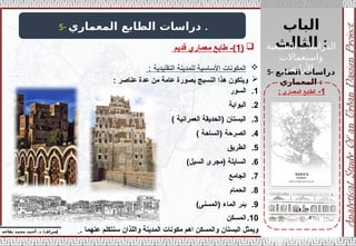 ‫الباب‬
‫الثالث‬ :
‫إ‬
‫يفاعه‬ ‫محمد‬ ‫أحمد‬ .‫د‬ /‫شراف‬
1
-
‫المعماري‬ ‫الطابع‬
:
5- ‫المعماري‬ ‫الطابع‬ ‫دراسات‬ .
5- ‫الطابع‬ ‫دراسات‬
‫المعماري‬ :

(
1
‫قديم‬ ‫معماري‬ ‫طابع‬ -)

: ‫التقليدية‬ ‫للمدينة‬ ‫األساسية‬ ‫المكونات‬

: ‫عناصر‬ ‫عدة‬ ‫من‬ ‫عامة‬ ‫بصورة‬ ‫النسيج‬ ‫هذا‬ ‫ويتكون‬
.1
‫السور‬
.2
‫البوابة‬
.3
) ‫العمرانية‬ ‫(الحديقة‬ ‫البستان‬
.4
) ‫(الساحة‬ ‫الصرحة‬
.5
‫الطريق‬
.6
)‫السيل‬ ‫(مجرى‬ ‫السايلة‬
.7
‫الجامع‬
.8
‫الحمام‬
.9
)‫(المسنى‬ ‫الماء‬ ‫بئر‬
.10
‫المسكن‬
. ‫عنهما‬ ‫سنتكلم‬ ‫واللذان‬ ‫المدينة‬ ‫مكونات‬ ‫اهم‬ ‫والمسكن‬ ‫البستان‬ ‫ويمثل‬
‫الطبيعية‬ ‫الدراسات‬
‫واستعماالت‬
‫األراضي‬ :
 