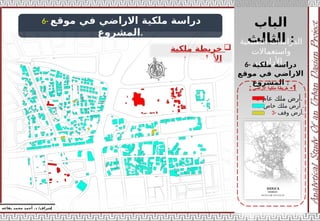 ‫الباب‬
‫الثالث‬ :
‫الطبيعية‬ ‫الدراسات‬
‫واستعماالت‬
‫األراضي‬ :
‫إ‬
‫يفاعه‬ ‫محمد‬ ‫أحمد‬ .‫د‬ /‫شراف‬
1
-
‫األراضي‬ ‫ملكية‬ ‫خريطة‬
:
6- ‫موقع‬ ‫في‬ ‫االراضي‬ ‫ملكية‬ ‫دراسة‬
‫المشروع‬.

‫ملكية‬ ‫خريطة‬
‫األراضي‬
:
6- ‫ملكية‬ ‫دراسة‬
‫موقع‬ ‫في‬ ‫االراضي‬
‫المشروع‬ :
1- ‫عام‬ ‫ملك‬ ‫أرض‬.
2- ‫خاص‬ ‫ملك‬ ‫أرض‬ .
3- ‫وقف‬ ‫أرض‬.
 