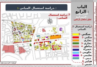 ‫الباب‬
‫الرابع‬ :
‫إ‬
‫يفاعه‬ ‫محمد‬ ‫أحمد‬ .‫د‬ /‫شراف‬
‫األراضي‬ ‫استعمال‬ ‫تحليل‬
:
1- ‫المباني‬ ‫استعمال‬ ‫دراسة‬. :

‫استعمال‬ ‫دراسة‬
‫المباني‬
:
1- ‫استعمال‬ ‫دراسة‬
‫المباني‬:
‫الدراسات‬
‫العمرانية‬ :
1- ‫سكني‬.
2- ‫سكني‬
‫تجاري‬.
3- ‫تجاري‬.
4- ‫مناطق‬
‫خضراء‬.
5- ‫حكومي‬.
6- ‫تعليمي‬
7- ‫ديني‬
8- ‫هناجر‬
9- ‫خدمي‬
 