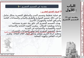 ‫الباب‬
‫األول‬ :
‫إ‬
‫يفاعه‬ ‫محمد‬ ‫أحمد‬ .‫د‬ /‫شراف‬
(1) ‫عن‬ ‫مقدمة‬
‫الحضري‬ ‫التصميم‬ :
: ‫الحضري‬ ‫التصميم‬ ‫عن‬ ‫مقدمة‬
-
1
. ‫شامل‬ ‫بشكل‬ ‫الحضرية‬ ‫والمناطق‬ ‫المدن‬ ‫وتصميم‬ ‫تخطيط‬ ‫عملية‬ ‫هو‬
‫العامة‬ ‫والمساحات‬ ‫والمباني‬ ‫والطرق‬ ‫الشوارع‬ ‫تصميم‬ ‫ذالك‬ ‫في‬ ‫بما‬
.‫األخرى‬ ‫والتجهيزات‬ ‫العامة‬ ‫والمرافق‬
‫مستدامة‬ ‫حضرية‬ ‫بيئة‬ ‫خلق‬ ‫الى‬ ‫الحضري‬ ‫التصميم‬ ‫يهدف‬
.
‫واالستدامة‬ ‫الحياتية‬ ‫الجودة‬ ‫وتعزيز‬ ‫للسكان‬ ‫ووظيفية‬ ‫وجذابة‬
‫المدينة‬ ‫في‬ ‫واالجتماعية‬ ‫واالقتصادية‬ ‫البيئية‬
.‫الخضراء‬ ‫المساحات‬ ‫توفير‬ ‫أيضا‬ ‫الحضري‬ ‫التصميم‬ ‫يشمل‬
.
‫وتعزيز‬ ‫الفعالة‬ ‫العام‬ ‫النقل‬ ‫وسائل‬ ‫وتوفير‬ ‫المرور‬ ‫حركة‬ ‫وتنظيم‬
‫المحلية‬ ‫والهوية‬ ‫الثقافي‬ ‫التراث‬

‫الحضري‬ ‫التصميم‬ ‫تعريف‬
:

‫والتنمية‬ ‫المعماري‬ ‫والتصميم‬ ‫العمراني‬ ‫التخطيط‬ ‫مبادئ‬ ‫على‬ ‫الحضري‬ ‫التصميم‬ ‫يعتمد‬
.‫المستدامة‬
‫المقدمة‬
 