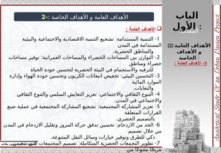 ‫الباب‬
‫األول‬ :
‫إ‬
‫يفاعه‬ ‫محمد‬ ‫أحمد‬ .‫د‬ /‫شراف‬
: ‫الخاصة‬ ‫األهداف‬ ‫و‬ ‫العامة‬ ‫األهداف‬
-
2

‫العامة‬ ‫األهداف‬
:
1
: -
‫والبيئية‬ ‫واالجتماعية‬ ‫االقتصادية‬ ‫التنمية‬ ‫تشجيع‬ ‫المستدامة‬ ‫التنمية‬
‫المدن‬ ‫في‬ ‫المستدامة‬
.‫الحضرية‬ ‫والمناطق‬
2
: -
‫مساحات‬ ‫توفير‬ ‫العمرانية‬ ‫والمساحات‬ ‫الخضراء‬ ‫المساحات‬ ‫بين‬ ‫التوازن‬
‫ومناطق‬ ‫خضراء‬
‫الحياة‬ ‫جودة‬ ‫لتحسين‬ ‫الحضرية‬ ‫البيئة‬ ‫في‬ ‫واالستجمام‬ ‫للترفيه‬
3
: -
‫وإدارة‬ ‫الهواء‬ ‫جودة‬ ‫وتحسين‬ ‫الكربون‬ ‫انبعاثات‬ ‫تخفيض‬ ‫البيئي‬ ‫التحسين‬
‫المائية‬ ‫الموارد‬
.‫والنفايات‬
4
: -
‫الثقافي‬ ‫والتنوع‬ ‫السلمي‬ ‫التعايش‬ ‫تعزيز‬ ‫واالجتماعي‬ ‫الثقافي‬ ‫التنوع‬
.‫المدن‬ ‫في‬ ‫واالجتماعي‬
5
: -
‫صنع‬ ‫عملية‬ ‫في‬ ‫المجتمعية‬ ‫المشاركة‬ ‫تشجيع‬ ‫المجتمعية‬ ‫المشاركة‬ ‫تعزيز‬
‫المتعلقة‬ ‫القرارات‬
.‫الحضري‬ ‫بالتصميم‬
6
: -
‫المدن‬ ‫في‬ ‫االزدحام‬ ‫وتقليل‬ ‫المرور‬ ‫حركة‬ ‫تدفق‬ ‫تحسين‬ ‫االزدحام‬ ‫من‬ ‫الحد‬
‫تصميم‬ ‫خالل‬ ‫من‬
.‫المتنوعة‬ ‫النقل‬ ‫وسائل‬ ‫خيارات‬ ‫وتوفير‬ ‫للطرق‬ ‫ذكي‬
7
: -
‫تتضمن‬ ‫التي‬ ‫المجتمعات‬ ‫تصميم‬ ‫المتكاملة‬ ‫الحضرية‬ ‫التجمعات‬ ‫تطوير‬
‫من‬ ‫ًا‬‫ع‬‫متنو‬ ‫ا‬ً‫ج‬‫مزي‬
(2) ‫العامة‬ ‫األهداف‬
‫األهداف‬ ‫و‬
‫الخاصة‬ :
1
‫العامة‬ ‫األهداف‬ -
:
‫المقدمة‬
 