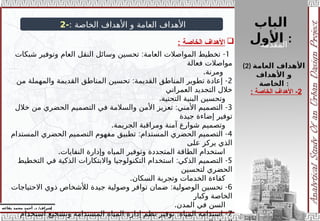 ‫الباب‬
‫األول‬ :
‫إ‬
‫يفاعه‬ ‫محمد‬ ‫أحمد‬ .‫د‬ /‫شراف‬
: ‫الخاصة‬ ‫األهداف‬ ‫و‬ ‫العامة‬ ‫األهداف‬
-
2

‫الخاصة‬ ‫األهداف‬
:
(2) ‫العامة‬ ‫األهداف‬
‫األهداف‬ ‫و‬
‫الخاصة‬ :
2
‫الخاصة‬ ‫األهداف‬ -
:
1
: -
‫شبكات‬ ‫وتوفير‬ ‫العام‬ ‫النقل‬ ‫وسائل‬ ‫تحسين‬ ‫العامة‬ ‫المواصالت‬ ‫تخطيط‬
‫فعالة‬ ‫مواصالت‬
.‫ومرنة‬
2
: -
‫من‬ ‫والمهملة‬ ‫القديمة‬ ‫المناطق‬ ‫تحسين‬ ‫القديمة‬ ‫المناطق‬ ‫تطوير‬ ‫إعادة‬
‫العمراني‬ ‫التجديد‬ ‫خالل‬
.‫التحتية‬ ‫البنية‬ ‫وتحسين‬
3
: -
‫خالل‬ ‫من‬ ‫الحضري‬ ‫التصميم‬ ‫في‬ ‫والسالمة‬ ‫األمن‬ ‫تعزيز‬ ‫األمني‬ ‫التصميم‬
‫جيدة‬ ‫إضاءة‬ ‫توفير‬
.‫الجريمة‬ ‫ومراقبة‬ ‫آمنة‬ ‫شوارع‬ ‫وتصميم‬
4
: -
‫المستدام‬ ‫الحضري‬ ‫التصميم‬ ‫مفهوم‬ ‫تطبيق‬ ‫المستدام‬ ‫الحضري‬ ‫التصميم‬
‫على‬ ‫يركز‬ ‫الذي‬
.‫النفايات‬ ‫وإدارة‬ ‫المياه‬ ‫وتوفير‬ ‫المتجددة‬ ‫الطاقة‬ ‫استخدام‬
5
: -
‫التخطيط‬ ‫في‬ ‫الذكية‬ ‫واالبتكارات‬ ‫التكنولوجيا‬ ‫استخدام‬ ‫الذكي‬ ‫التصميم‬
‫لتحسين‬ ‫الحضري‬
.‫السكان‬ ‫وتجربة‬ ‫الخدمات‬ ‫كفاءة‬
6
: -
‫االحتياجات‬ ‫ذوي‬ ‫لألشخاص‬ ‫جيدة‬ ‫وصولية‬ ‫توافر‬ ‫ضمان‬ ‫الوصولية‬ ‫تحسين‬
‫وكبار‬ ‫الخاصة‬
.‫المدن‬ ‫في‬ ‫السن‬
7
: -
‫استخدام‬ ‫وتشجيع‬ ‫المستدامة‬ ‫المياه‬ ‫إدارة‬ ‫نظم‬ ‫توفير‬ ‫المياه‬ ‫استدامة‬
‫المقدمة‬
 