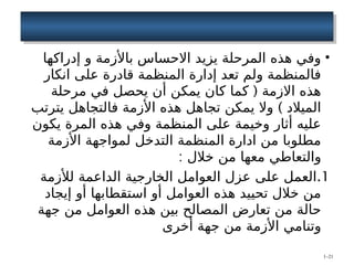•
‫إدراكها‬ ‫و‬ ‫باألزمة‬ ‫االحساس‬ ‫يزيد‬ ‫المرحلة‬ ‫هذه‬ ‫وفي‬
‫انكار‬ ‫على‬ ‫قادرة‬ ‫المنظمة‬ ‫إدارة‬ ‫تعد‬ ‫ولم‬ ‫فالمنظمة‬
(
‫مرحلة‬ ‫في‬ ‫يحصل‬ ‫أن‬ ‫يمكن‬ ‫كان‬ ‫كما‬ ‫االزمة‬ ‫هذه‬
)
‫يترتب‬ ‫فالتجاهل‬ ‫األزمة‬ ‫هذه‬ ‫تجاهل‬ ‫يمكن‬ ‫وال‬ ‫الميالد‬
‫يكون‬ ‫المرة‬ ‫هذه‬ ‫وفي‬ ‫المنظمة‬ ‫على‬ ‫وخيمة‬ ‫أثار‬ ‫عليه‬
‫األزمة‬ ‫لمواجهة‬ ‫التدخل‬ ‫المنظمة‬ ‫ادارة‬ ‫من‬ ‫مطلوبا‬
: ‫خالل‬ ‫من‬ ‫معها‬ ‫والتعاطي‬
.1
‫لألزمة‬ ‫الداعمة‬ ‫الخارجية‬ ‫العوامل‬ ‫عزل‬ ‫على‬ ‫العمل‬
‫إيجاد‬ ‫أو‬ ‫استقطابها‬ ‫أو‬ ‫العوامل‬ ‫هذه‬ ‫تحييد‬ ‫خالل‬ ‫من‬
‫جهة‬ ‫من‬ ‫العوامل‬ ‫هذه‬ ‫بين‬ ‫المصالح‬ ‫تعارض‬ ‫من‬ ‫حالة‬
‫أخرى‬ ‫جهة‬ ‫من‬ ‫األزمة‬ ‫وتنامي‬
1–21
 