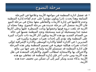 ‫النضوج‬ ‫مرحلة‬
‫النضوج‬ ‫مرحلة‬
•
‫المرحلة‬ ‫في‬ ‫وعالجها‬ ‫األزمة‬ ‫مواجهة‬ ‫في‬ ‫المنظمة‬ ‫ادارة‬ ‫تفشل‬ ‫قد‬
‫المنظمة‬ ‫إدارة‬ ‫كفاءة‬ ‫عدم‬ ‫على‬ ‫مؤشرا‬ ‫ويكون‬ ‫نادرا‬ ‫يحدث‬ ‫وهذا‬ ‫السابقة‬
‫النمو‬ ‫مرحلة‬ ‫في‬ ‫بنجاح‬ ‫معها‬ ‫والتعاطي‬ ‫االزمات‬ ‫إدارة‬ ‫في‬ ‫فاعليتها‬ ‫وعدم‬
.
‫أن‬ ‫معناه‬ ‫وهذا‬ ‫النضوج‬ ‫مرحلة‬ ‫هي‬ ‫جديدة‬ ‫مرحلة‬ ‫الى‬ ‫ستصل‬ ‫األزمة‬ ‫فان‬
‫آثارها‬ ‫وعلى‬ ‫عليها‬ ‫السيطرة‬ ‫وباتت‬ ‫وعنفوانها‬ ‫قوتها‬ ‫ذروة‬ ‫بلغت‬ ‫قد‬ ‫االزمة‬
‫حالة‬ ‫في‬ ‫نفسها‬ ‫المنظمة‬ ‫وتجد‬ ‫مستحيلة‬ ‫شبه‬ ‫أو‬ ‫ومستحيلة‬ ‫جدا‬ ‫صعبة‬
‫كبيرة‬ ‫تأثيرات‬ ‫ذات‬ ‫األزمة‬ ‫آثار‬ ‫وتكون‬ ‫األزمة‬ ‫هذه‬ ‫مع‬ ‫الشديد‬ ‫الصدام‬ ‫من‬
‫في‬ ‫وكبيرة‬ ‫جوهرية‬ ‫تغيرات‬ ‫إحداث‬ ‫إلى‬ ‫تؤدي‬ ‫وقد‬ ‫المنظمة‬ ‫على‬
) (
‫وإلى‬ ‫اإلشراقية‬ ‫واالدارة‬ ‫الوسطى‬ ‫واالدارة‬ ‫العليا‬ ‫االدارة‬ ‫في‬ ‫المديرين‬
‫المرحلة‬ ‫هذه‬ ‫وفي‬ ‫المنظمة‬ ‫تصميم‬ ‫في‬ ‫جوهرية‬ ‫هيكلية‬ ‫تغيرات‬ ‫إحداث‬
‫نتائج‬ ‫من‬ ‫عنها‬ ‫نجم‬ ‫قد‬ ‫ولما‬ ‫لألزمة‬ ‫تستسلم‬ ‫قد‬ ‫المنظمة‬ ‫ادارة‬ ‫فإن‬
‫ظل‬ ‫في‬ ‫المتنفذة‬ ‫واألطراف‬ ‫القوى‬ ‫لمطالب‬ ‫واالستجابة‬ ‫بها‬ ‫واالعتراف‬
‫هذه‬ ‫مع‬ ‫تتعاطى‬ ‫قد‬ ‫المنظمة‬ ‫إدارة‬ ‫فإن‬ ‫آخر‬ ‫جانب‬ ‫ومن‬ ‫األزمة‬ ‫هذه‬
‫هذه‬ ‫حدة‬ ‫تخفيف‬ ‫من‬ ‫تتمكن‬ ‫أن‬ ‫إلى‬ ‫كبير‬ ‫ومكر‬ ‫شديد‬ ‫بذكاء‬ ‫األزمة‬
.‫األزمة‬
1–23
 