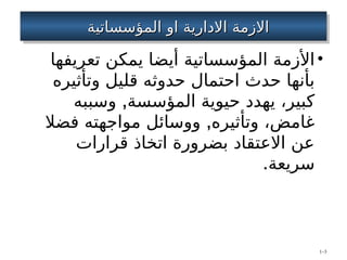 ‫المؤسساتي‬ ‫او‬ ‫االدارية‬ ‫االزمة‬
‫المؤسساتي‬ ‫او‬ ‫االدارية‬ ‫االزمة‬
‫ة‬
‫ة‬
•
‫تعريفها‬ ‫يمكن‬ ‫أيضا‬ ‫المؤسساتية‬ ‫األزمة‬
‫وتأثيره‬ ‫قليل‬ ‫حدوثه‬ ‫احتمال‬ ‫حدث‬ ‫بأنها‬
,
‫وسببه‬ ‫المؤسسة‬ ‫حيوية‬ ‫يهدد‬ ،‫كبير‬
,
‫فضال‬ ‫مواجهته‬ ‫ووسائل‬ ‫وتأثيره‬ ،‫غامض‬
‫قرارات‬ ‫اتخاذ‬ ‫بضرورة‬ ‫االعتقاد‬ ‫عن‬
.‫سريعة‬
1–3
 