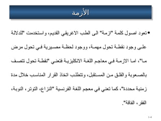 ‫األزمة‬
‫األزمة‬
•
‫"للداللة‬ ‫واستخدمت‬ ،‫القديم‬ ‫االغريقي‬ ‫الطب‬ ‫الى‬ "‫"ازمة‬ ‫كلمة‬ ‫اصول‬ ‫تعود‬
‫مرض‬ ‫تحول‬ ‫ي‬ ‫ف‬ ‫يرية‬ ‫مص‬ ‫ة‬ ‫لحظ‬ ‫ووجود‬ ،‫ة‬ ‫مهم‬ ‫تحول‬ ‫ة‬ ‫نقط‬ ‫وجود‬ ‫ى‬ ‫عل‬
‫ف‬ ‫تتص‬ ‫تحول‬ ‫ة‬ ‫"نقط‬ ‫ي‬ ‫فتعن‬ ‫ة‬ ‫االنكليزي‬ ‫ة‬ ‫اللغ‬ ‫م‬ ‫معاج‬ ‫ي‬ ‫ف‬ ‫ة‬ ‫االزم‬ ‫ا‬ ‫ام‬ ،"‫ا‬ ‫م‬
‫مدة‬ ‫خالل‬ ‫ب‬ ‫المناس‬ ‫القرار‬ ‫اتخاذ‬ ‫ب‬ ‫وتتطل‬ ،‫تقبل‬ ‫المس‬ ‫ن‬ ‫م‬ ‫ق‬ ‫والقل‬ ‫عوبة‬ ‫بالص‬
،‫النوبة‬ ،‫التوتر‬ ،‫"النزاع‬ ‫الفرنسية‬ ‫اللغة‬ ‫معجم‬ ‫في‬ ‫تعني‬ ‫كما‬ ،"‫محددة‬ ‫زمنية‬
‫الفاقة‬ ،‫الفقر‬
."
1–4
 