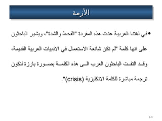 ‫األزمة‬
‫األزمة‬
•
‫الباحثون‬ ‫ر‬‫ويشي‬ ،"‫والشدة‬ ‫ط‬‫"القح‬ ‫المفردة‬ ‫هذه‬ ‫ت‬‫عن‬ ‫ة‬‫العربي‬ ‫ا‬‫لغتن‬ ‫ي‬‫ف‬
،‫القديمة‬ ‫العربية‬ ‫االدبيات‬ ‫في‬ ‫االستعمال‬ ‫شائعة‬ ‫تكن‬ ‫"لم‬ ‫كلمة‬ ‫انها‬ ‫على‬
‫لتكون‬ ‫بارزة‬ ‫ورة‬ ‫بص‬ ‫ة‬ ‫الكلم‬ ‫هذه‬ ‫ى‬ ‫ال‬ ‫العرب‬ ‫الباحثون‬ ‫ت‬ ‫التف‬ ‫د‬ ‫وق‬
‫االنكليزية‬ ‫للكلمة‬ ‫مباشرة‬ ‫ترجمة‬
(
crisis
.")
1–5
 