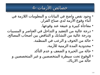 4-
4- ‫األزمات‬ ‫خصائص‬
‫األزمات‬ ‫خصائص‬
•
‫في‬ ‫الالزمة‬ ‫المعلومات‬ ‫و‬ ‫البيانات‬ ‫في‬ ‫واضح‬ ‫نقص‬ ‫وجود‬
.‫القرار‬ ‫صناع‬ ‫لدي‬ ‫األزمة‬ ‫وقوع‬ ‫أثناء‬
•
.‫وقوعها‬ ‫عند‬ ‫عنيفة‬ ‫و‬ ‫كبيرة‬ ‫مفاجأة‬
•
‫المسببات‬ ‫و‬ ‫العناصر‬ ‫في‬ ‫التداخل‬ ‫و‬ ‫التعقيد‬ ‫من‬ ‫عالية‬ ‫درجة‬
.‫المصالح‬ ‫أصحاب‬ ‫بين‬ ‫التناقض‬ ‫و‬ ‫التشابك‬ ‫من‬ ‫عالية‬ ‫ودرجة‬
•
.‫المنظمة‬ ‫في‬ ‫الرعب‬ ‫و‬ ‫الخوف‬ ‫من‬ ‫حالة‬
•
.‫لألزمة‬ ‫الزمنية‬ ‫المدة‬ ‫محدودية‬
•
‫التأكد‬ ‫عدم‬ ‫و‬ ‫الضعف‬ ‫و‬ ‫الحيرة‬ ‫من‬ ‫حالة‬
•
‫و‬ ‫المتخصصين‬ ‫غير‬ ‫و‬ ‫المتخصصين‬ ‫سيطرة‬ ‫تحت‬ ‫الوقوع‬
.‫االرباك‬ ‫من‬ ‫حالة‬
1–8
 