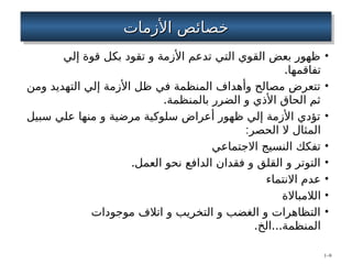 ‫األزمات‬ ‫خصائص‬
‫األزمات‬ ‫خصائص‬
•
‫إلي‬ ‫قوة‬ ‫بكل‬ ‫تقود‬ ‫و‬ ‫األزمة‬ ‫تدعم‬ ‫التي‬ ‫القوي‬ ‫بعض‬ ‫ظهور‬
.‫تفاقمها‬
•
‫ومن‬ ‫التهديد‬ ‫إلي‬ ‫األزمة‬ ‫ظل‬ ‫في‬ ‫المنظمة‬ ‫وأهداف‬ ‫مصالح‬ ‫تتعرض‬
.‫بالمنظمة‬ ‫الضرر‬ ‫و‬ ‫األذي‬ ‫الحاق‬ ‫ثم‬
•
‫سبيل‬ ‫علي‬ ‫منها‬ ‫و‬ ‫مرضية‬ ‫سلوكية‬ ‫أعراض‬ ‫ظهور‬ ‫إلي‬ ‫األزمة‬ ‫تؤدي‬
:‫الحصر‬ ‫ال‬ ‫المثال‬
•
‫االجتماعي‬ ‫النسيج‬ ‫تفكك‬
•
.‫العمل‬ ‫نحو‬ ‫الدافع‬ ‫فقدان‬ ‫و‬ ‫القلق‬ ‫و‬ ‫التوتر‬
•
‫االنتماء‬ ‫عدم‬
•
‫الالمباالة‬
•
‫موجودات‬ ‫اتالف‬ ‫و‬ ‫التخريب‬ ‫و‬ ‫الغضب‬ ‫و‬ ‫التظاهرات‬
. ...
‫الخ‬ ‫المنظمة‬
1–9
 