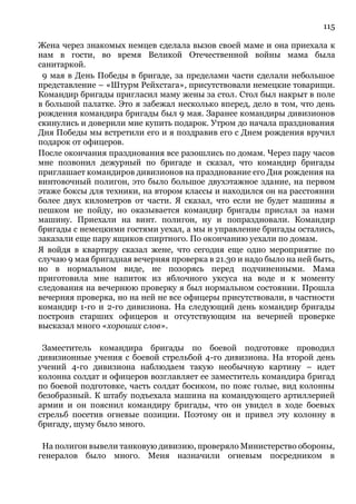 115
Жена через знакомых немцев сделала вызов своей маме и она приехала к
нам в гости, во время Великой Отечественной войны мама была
санитаркой.
9 мая в День Победы в бригаде, за пределами части сделали небольшое
представление – «Штурм Рейхстага», присутствовали немецкие товарищи.
Командир бригады пригласил маму жены за стол. Стол был накрыт в поле
в большой палатке. Это я забежал несколько вперед, дело в том, что день
рождения командира бригады был 9 мая. Заранее командиры дивизионов
скинулись и доверили мне купить подарок. Утром до начала празднования
Дня Победы мы встретили его и я поздравив его с Днем рождения вручил
подарок от офицеров.
После окончания празднования все разошлись по домам. Через пару часов
мне позвонил дежурный по бригаде и сказал, что командир бригады
приглашает командиров дивизионов на празднование его Дня рождения на
винтовочный полигон, это было большое двухэтажное здание, на первом
этаже боксы для техники, на втором классы и находился он на расстоянии
более двух километров от части. Я сказал, что если не будет машины я
пешком не пойду, но оказывается командир бригады прислал за нами
машину. Приехали на винт. полигон, ну и попраздновали. Командир
бригады с немецкими гостями уехал, а мы и управление бригады остались,
заказали еще пару ящиков спиртного. По окончанию уехали по домам.
Я войдя в квартиру сказал жене, что сегодня еще одно мероприятие по
случаю 9 мая бригадная вечерняя проверка в 21.30 и надо было на ней быть,
но в нормальном виде, не позорясь перед подчиненными. Мама
приготовила мне напиток из яблочного уксуса на воде и к моменту
следования на вечернюю проверку я был нормальном состоянии. Прошла
вечерняя проверка, но на ней не все офицеры присутствовали, в частности
командир 1-го и 2-го дивизиона. На следующий день командир бригады
построив старших офицеров и отсутствующим на вечерней проверке
высказал много «хороших слов».
Заместитель командира бригады по боевой подготовке проводил
дивизионные учения с боевой стрельбой 4-го дивизиона. На второй день
учений 4-го дивизиона наблюдаем такую необычную картину – идет
колонна солдат и офицеров возглавляет ее заместитель командира бригад
по боевой подготовке, часть солдат босиком, по пояс голые, вид колонны
безобразный. К штабу подъехала машина на командующего артиллерией
армии и он пояснил командиру бригады, что он увидел в ходе боевых
стрельб посетив огневые позиции. Поэтому он и привел эту колонну в
бригаду, шуму было много.
На полигон вывели танковую дивизию, проверяло Министерство обороны,
генералов было много. Меня назначили огневым посредником в
 