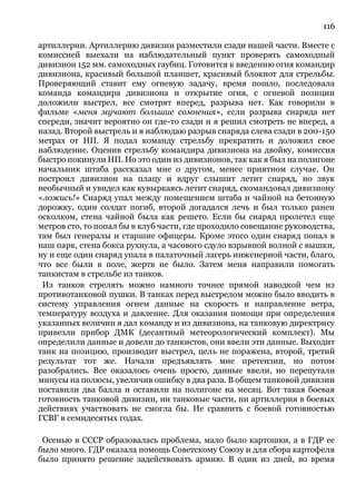 116
артиллерии. Артиллерию дивизии разместили сзади нашей части. Вместе с
комиссией выехали на наблюдательный пункт проверять самоходный
дивизион 152 мм. самоходных гаубиц. Готовится к введению огня командир
дивизиона, красивый большой планшет, красивый блокнот для стрельбы.
Проверяющий ставит ему огневую задачу, время пошло, последовала
команда командира дивизиона н открытие огня, с огневой позиции
доложили выстрел, все смотрят вперед, разрыва нет. Как говорили в
фильме «меня мучают большие сомнения», если разрыва снаряда нет
спереди, значит вероятно он где-то сзади и я решил смотреть не вперед, а
назад. Второй выстрель и я наблюдаю разрыв снаряда слева сзади в 200-150
метрах от НП. Я подал команду стрельбу прекратить и доложил свое
наблюдение. Оценив стрельбу командира дивизиона на двойку, комиссия
быстро покинули НП. Но это один из дивизионов, так как я был на полигоне
начальник штаба рассказал мне о другом, менее приятном случае. Он
построил дивизион на плацу и вдруг слышит летит снаряд, но звук
необычный и увидел как кувыркаясь летит снаряд, скомандовал дивизиону
«ложись!» Снаряд упал между помещением штаба и чайной на бетонную
дорожку, один солдат погиб, второй догадался лечь и был только ранен
осколком, стена чайной была как решето. Если бы снаряд пролетел еще
метров сто, то попал бы в клуб части, где проходило совещание руководства,
там был генералы и старшие офицеры. Кроме этого один снаряд попал в
наш парк, стена бокса рухнула, а часового сдуло взрывной волной с вышки,
ну и еще один снаряд упала в палаточный лагерь инженерной части, благо,
что все были в поле, жертв не было. Затем меня направили помогать
танкистам в стрельбе из танков.
Из танков стрелять можно намного точнее прямой наводкой чем из
противотанковой пушки. В танках перед выстрелом можно было вводить в
систему управления огнем данные на скорость и направление ветра,
температуру воздуха и давление. Для оказания помощи при определения
указанных величин я дал команду и из дивизиона, на танковую директрису
привезли прибор ДМК (десантный метеорологический комплект). Мы
определили данные и довели до танкистов, они ввели эти данные. Выходит
танк на позицию, производит выстрел, цель не поражена, второй, третий
результат тот же. Начали предъявлять мне претензии, но потом
разобрались. Все оказалось очень просто, данные ввели, но перепутали
минусы на полюсы, увеличив ошибку в два раза. В общем танковой дивизии
поставили два балла и оставили на полигоне на месяц. Вот такая боевая
готовность танковой дивизии, ни танковые части, ни артиллерия в боевых
действиях участвовать не смогла бы. Не сравнить с боевой готовностью
ГСВГ в семидесятых годах.
Осенью в СССР образовалась проблема, мало было картошки, а в ГДР ее
было много. ГДР оказала помощь Советскому Союзу и для сбора картофеля
было принято решение задействовать армию. В один из дней, во время
 