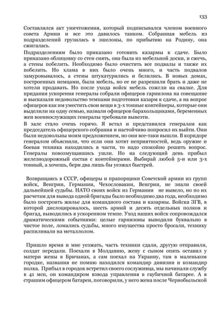 133
Составлялся акт уничтожения, который подписывался членом военного
совета Армии и все это давилось танком. Собранная мебель из
подразделений грузилась в эшелоны, по прибытию на Родину, она
сжигалась.
Подразделениям было приказано готовить казармы к сдаче. Было
приказано облицовку со стен снять, она была из мебельной доски, и сжечь,
а стены побелить. Необходимо было очистить все подвалы и также их
побелить. Но хлама в них было очень много, и часть подвалов
замуровывалось, а стены штукатурились и белились. В новых домах,
построенных немцами, была мебель, но ее не разрешили брать и даже не
хотели продавать. Но после ухода войск мебель сожгли на свалке. Для
придания ускорения генералы собрали офицеров гарнизона на совещание
и высказали недовольство темпами подготовки казарм к сдаче, а на вопрос
офицеров как им уместить свои вещи в 3-х тонные контейнеры, которые они
выделили на одну семью, назвали офицеров барахольщиками, беременных
жен военнослужащих генералы требовали вывезти.
В зале стало очень горячо. Я встал и представился генералам как
председатель офицерского собрания и настойчиво попросил их выйти. Они
были недовольны моим предложением, но они все-таки вышли. В коридоре
генералом объяснили, что если они хотят неприятностей, ведь оружие и
боевая техника находились в части, то надо спокойно решить вопрос.
Генералы повозмущавшись ушли. Но на следующий день прибыл
железнодорожный состав с контейнерами. Выбирай любой 5-и или 3-х
тонный, а хочешь, бери два лишь бы уезжал быстрей.
Возвращаясь в СССР, офицеры и прапорщики Советской армии из групп
войск, Венгрии, Германии, Чехословакии, Венгрии, не знали своей
дальнейшей судьбы. НАТО своих войск из Германии не вывело, но по их
расчетам для вывода одной бригады было необходимо два года, необходимо
было построить жилье для командного состава и казармы. Войска ЗГВ, в
которой дислоцировалось, шесть армий и десять отдельных полков и
бригад, выводились в ускоренном темпе. Уход наших войск сопровождался
драматическими событиями: целые гарнизоны выводили буквально в
чистое поле, ломались судьбы, много имущества просто бросали, технику
распиливали на металлолом.
Пришло время и мне уезжать, часть техники сдали, другую отправили,
солдат передали. Поехали в Молдавию, жену с сыном опять оставил у
матери жены в Бричанах, а сам поехал на Украину, там в маленьком
городке, названия не помню находился командир дивизии и командир
полка. Прибыл в городок встретил своего сослуживца, мы начинали службу
в 41 мсп, он командиром взвода управления в гаубичной батарее. А я
страшим офицером батареи, поговорили, у него жена после Чернобыльской
 