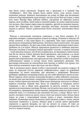 19
они были очень вкусными. Ходили мы с друзьями и в пивной бар
«Гамбринус». Этот бар можно было найти легко, туда всегда стояла
огромная очередь. Каждого выходящего на улицу из бара хор желающих
попасть в бар спрашивали, куда он идет, так как туалет был на улице, а пиво
есть пиво. Внутри бара дубовая мебель, сделанная из обрезков целого
дерева, дым столбом, запах пива и сушеной рыбы, но самое замечательное
это музыка. Два старых еврея один на скрипке, другой на пианино играли,
почти без перерыва все старые одесские мелодии, получая постоянно
заказы и деньги. Такого удовольствия более получить невозможно было
нигде.
Иногда в увольнении посещали знакомых, у них была овчарка. Я и
вероятно овчарка с удовольствием гуляли по городу. В киоске я покупал ей
пачку печенья, и она сама брала ее с прилавка. Еще одно удовольствие
достигалось посещением библиотеки. Там было очень много книг, что даже
трудно было выбрать. За три года учебы мною было прочитано много книг,
особенно на 3-м курсе. Иногда приезжали родители и любимая девушка.
Посетив училище и осмотрев самый красивый «уголок» в нашем училище
– клуб девушка сказала, что ей все понравилась, но выдержать такую жизнь
она бы не смогла. Самое трудное было прощаться, они уезжали, а я снова
оставался в казарме. Мое желание женится, встречало со стороны
родителей сопротивление, они предлагали мне закончить учебу и получить
лейтенантское звание и только после этого принимать решение. Эти
разговоры нисколько не поколебали мои чувства, я любил и не думал, что
мои чувства изменятся через три года, так оно и было.
Как я упоминал ранее, кроме учебы и увольнений мы ходили в караул. В
один из караулов кто-то, вероятно доброжелатель, украл из ружейной
пирамиды, из моего подсумка, два магазина с патронами. Начались
разборки, прибежал командир взвода, но что-либо объяснить никто не мог.
После караула меня вызвал командир батареи и дабы избежать скандала,
он выдал мне два магазина с патронами и попросил ночью положить в наш
класс, чтобы утром они нашлись. Наш класс находился отдельно от общего
корпуса училища. Одному мне, было, не справится, я попросил своего
товарища, у нас у обоих день рождения 15 августа, помочь с ним мы
дружили до окончания училища. Ночью, где-то около часа ночи, мы вышли
из казармы и, прокравшись мимо часовых, аккуратно вынули в окне стекло,
открыли окно, и я положили два магазина на стол, у входа. После чего я
вылез, поставил стекло на место, после этого мы пошли спать. Когда утром
взвод, во главе с командиром взвода зашел в класс, магазины были
найдены. Командир взвода несколько дней пытался узнать у меня, откуда
магазины появились в классе, обещал даже в случае моего признания
перевести в другую батарею, но так он ничего не узнал. Я тоже до
сегодняшнего дня не знаю, кто же украл в карауле эти магазины, ведь это,
кто-то с нашего взвода.
 