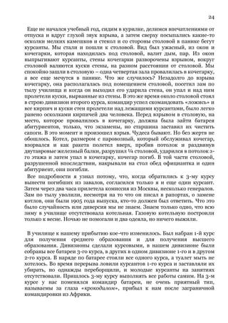 24
Еще не начался учебный год, сидим в курилке, делимся впечатлениями от
отпуска и вдруг глухой звук взрыва, а затем сверху посыпались какие-то
осколки мелких камешков и стекол и со стороны столовой в панике бегут
курсанты. Мы стали и пошли к столовой. Вид был ужасный, из окон и
кочегарки, которая находилась под столовой, валит дым, пар. Из окон
выпрыгивают курсанты, стены кочегарки разворочены взрывом, вокруг
столовой валяются куски стены, на разном расстоянии от столовой. Мы
спокойно зашли в столовую – одна четвертая зала провалилась в кочегарку,
а все еще мечутся в панике. Что же случилось? Незадолго до взрыва
кочегарку, она располагалась под помещением столовой, посетил зам по
тылу училища и когда он выходил его ударила стена, он упал и над ним
пролетели куски, вырванные из стены. В это же время около столовой стоял
в строю дивизион второго курса, командир успел скомандовать «ложись» и
все кирпич и куски стен пролетели над лежащими курсантами, было легко
ранено осколками кирпичей два человека. Перед взрывом в столовую, на
место, которое провалилось в кочегарку, должна была зайти батарея
абитуриентов, только, что экзамены, но старшина заставил их чистить
сапоги. В это момент и произошел взрыв. Чудеса бывают. Но без жертв не
обошлось. Котел, размером с паровозный, который обслуживал кочегар,
взорвался и как ракета полетел вверх, пробив потолок и раздвинув
двутавровые железный балки, разрушил ¼ столовой, ударился в потолок з-
го этажа и затем упал в кочегарку, кочегар погиб. В той части столовой,
разрушенной впоследствии, накрывали на стол обед официантка и один
абитуриент, они погибли.
Все подробности я узнал потому, что, когда обратились к 3-му курсу
вынести погибших из завалов, согласился только я и еще один курсант.
Затем через два часа прилетела комиссия из Москвы, несколько генералов.
Зам по тылу уволили, несмотря на то что он писал в рапортах, о замене
котлов, они были 1905 года выпуска, кто-то должен был ответить. Что это
было случайность или диверсия мы не знаем. Знаем только одно, что всю
зиму в училище отсутствовала котельная. Газовую котельную построили
только к весне. Ночью не помогали и два одеяла, но ничего выжили.
В училище к нашему прибытию кое-что изменилось. Был набран 1-й курс
для получения среднего образования и для получения высшего
образования. Дивизионы сделали курсовыми, в нашем дивизионе были
собраны все батареи 3-го курса, в других в одном дивизионе 1-го и в другом
2-го курса. В наряде по батарее стояли все одного курса, а туалет мыть не
хотелось. Во время перерыва ловили курсантов 1-го курса и заставляли их
убирать, но однажды переборщили, и молодые курсанты на занятиях
отсутствовали. Пришлось 3-му курсу выполнять все работы самим. На 3-м
курсе у нас поменялся командир батареи, не очень приятный тип,
называемы за глаза «крокодилом», прибыл к нам после заграничной
командировки из Африки.
 