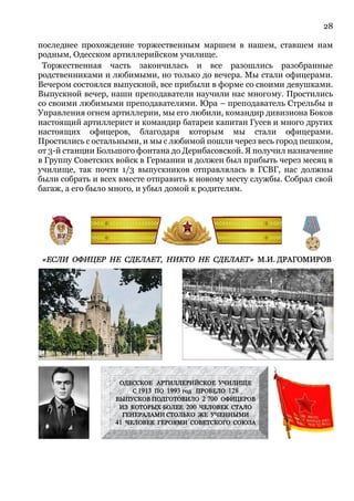 28
последнее прохождение торжественным маршем в нашем, ставшем нам
родным, Одесском артиллерийском училище.
Торжественная часть закончилась и все разошлись разобранные
родственниками и любимыми, но только до вечера. Мы стали офицерами.
Вечером состоялся выпускной, все прибыли в форме со своими девушками.
Выпускной вечер, наши преподаватели научили нас многому. Простились
со своими любимыми преподавателями. Юра – преподаватель Стрельбы и
Управления огнем артиллерии, мы его любили, командир дивизиона Боков
настоящий артиллерист и командир батареи капитан Гусев и много других
настоящих офицеров, благодаря которым мы стали офицерами.
Простились с остальными, и мы с любимой пошли через весь город пешком,
от 3-й станции Большого фонтана до Дерибасовской. Я получил назначение
в Группу Советских войск в Германии и должен был прибыть через месяц в
училище, так почти 1/3 выпускников отправлялась в ГСВГ, нас должны
были собрать и всех вместе отправить к новому месту службы. Собрал свой
багаж, а его было много, и убыл домой к родителям.
 