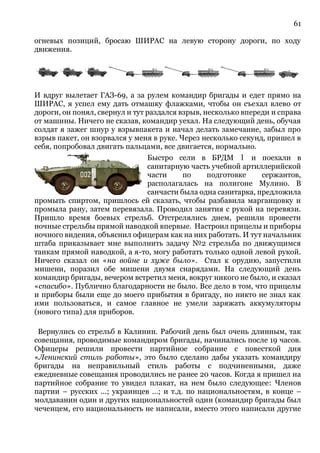 61
огневых позиций, бросаю ШИРАС на левую сторону дороги, по ходу
движения.
И вдруг вылетает ГАЗ-69, а за рулем командир бригады и едет прямо на
ШИРАС, я успел ему дать отмашку флажками, чтобы он съехал влево от
дороги, он понял, свернул и тут раздался взрыв, несколько впереди и справа
от машины. Ничего не сказав, командир уехал. На следующий день, обучая
солдат я зажег шнур у взрывпакета и начал делать замечание, забыл про
взрыв пакет, он взорвался у меня в руке. Через несколько секунд, пришел в
себя, попробовал двигать пальцами, все двигается, нормально.
Быстро сели в БРДМ 1 и поехали в
санитарную часть учебной артиллерийской
части по подготовке сержантов,
располагалась на полигоне Мулино. В
санчасти была одна санитарка, предложила
промыть спиртом, пришлось ей сказать, чтобы разбавила марганцовку и
промыла рану, затем перевязала. Проводил занятия с рукой на перевязи.
Пришло время боевых стрельб. Отстрелялись днем, решили провести
ночные стрельбы прямой наводкой впервые. Настроил прицелы и приборы
ночного видения, объяснил офицерам как на них работать. И тут начальник
штаба приказывает мне выполнить задачу №2 стрельба по движущимся
танкам прямой наводкой, а я-то, могу работать только одной левой рукой.
Ничего сказал он «на войне и хуже было». Стал к орудию, запустили
мишени, поразил обе мишени двумя снарядами. На следующий день
командир бригады, вечером встретил меня, вокруг никого не было, и сказал
«спасибо». Публично благодарности не было. Все дело в том, что прицелы
и приборы были еще до моего прибытия в бригаду, но никто не знал как
ими пользоваться, и самое главное не умели заряжать аккумуляторы
(нового типа) для приборов.
Вернулись со стрельб в Калинин. Рабочий день был очень длинным, так
совещания, проводимые командиром бригады, начинались после 19 часов.
Офицеры решили провести партийное собрание с повесткой дня
«Ленинский стиль работы», это было сделано дабы указать командиру
бригады на неправильный стиль работы с подчиненными, даже
ежедневные совещания проводились не ранее 20 часов. Когда я пришел на
партийное собрание то увидел плакат, на нем было следующее: Членов
партии – русских ...; украинцев …; и т.д. по национальностям, в конце –
молдаванин один и других национальностей один (командир бригады был
чеченцем, его национальность не написали, вместо этого написали другие
 