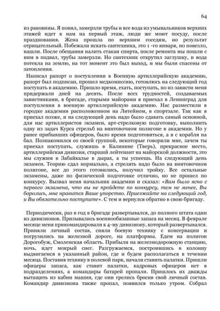 64
из раковины. Я понял, замерзли трубы и все вода из умывальников верхних
этажей идет к нам на первый этаж, люди же моют посуду, после
празднования. Жена прошла по верхним соседям, но результат
отрицательный. Побежали искать сантехника, это 1 -го января, но повезло,
нашли. После обещания налить стакан спирта, после ремонта мы пошли с
ним в подвал, трубы замерзли. Но сантехник открутил заглушку, и вода
потекла на землю, на тот момент это был выход, и мы были спасены от
затопления.
Написал рапорт о поступлении в Военную артиллерийскую академию,
рапорт был подписан, прошел медкомиссию, готовлюсь на следующий год
поступать в академию. Пришло время, ехать, поступать, но из зависти меня
придержали дней на десять. После всех трудностей, создаваемых
завистниками, в бригаде, старыми майорами я приехал в Ленинград для
поступления в военную артиллерийскую академию. Нас разместили в
городке академии расположенном на Литейном, в спортзале. Так как я
приехал позже, и на следующий день надо было сдавать самый основной,
для нас артиллеристов экзамен, арт-стрелковую подготовку, выполнить
одну из задач Курса стрельб на винтовочном полигоне в академии. Но у
ранее прибывших офицеров, было время подготовиться, а я с корабля на
бал. Познакомился со своей группой, некоторые говорили мне, зачем ты
приехал поступать, служишь в Калинине (Тверь), прекрасное место,
артиллерийская дивизия, старший лейтенант на майорской должности, это
мы служим в Забайкалье в дырах, а ты успеешь. На следующий день
экзамен. Теорию сдал нормально, а стрелять надо было на винтовочном
полигоне, все до этого готовились, получил тройку. Все остальные
экзамены, даже по физической подготовке отлично, но не прошел по
конкурсу. Вызвал меня начальник академии и сказал: «Вам было ясно с
первого экзамена, что вы не пройдете по конкурсу, тем не менее, Вы
боролись, мне нравится Ваше упорство. Приезжайте на следующий год,
и Вы обязательно поступите». С тем и вернулся обратно в свою бригаду.
Периодически, раз в год в бригаде развертывался, до полного штата один
из дивизионов. Призывались военнообязанные запаса на месяц. В феврале
месяце меня прикомандировали к 4-му дивизиону, который развертывался.
Приняли личный состав, сняли боевую технику с консервации и
погрузились на железной дороге, на платформы. Едем на полигон
Дорогобуж, Смоленская область. Прибыли на железнодорожную станцию,
ночь, идет мокрый снег. Разгружаемся, построившись в колонну
выдвигаемся в указанный район, где и будем располагаться в течении
месяца. Поставив технику в полевой парк, начали ставить палатки. Пришли
офицеры запаса, как ставит палатки, кадровых офицеров нет в
подразделениях, а командиры батарей пропали. Пришлось их дважды
вытащить из кабин машин, где они грелись бросив свой личный состав.
Командир дивизиона также пропал, появился только утром. Собрал
 