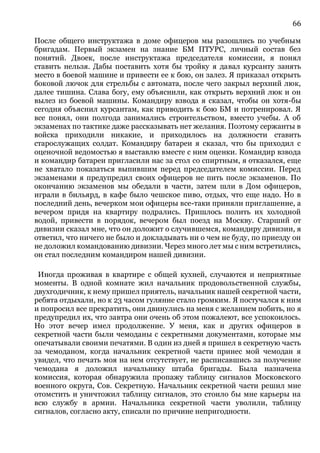 66
После общего инструктажа в доме офицеров мы разошлись по учебным
бригадам. Первый экзамен на знание БМ ПТУРС, личный состав без
понятий. Двоек, после инструктажа председателя комиссии, я понял
ставить нельзя. Дабы поставить хотя бы тройку я давал курсанту занять
место в боевой машине и привести ее к бою, он залез. Я приказал открыть
боковой лючок для стрельбы с автомата, после чего закрыл верхний люк,
далее тишина. Слава богу, ему объяснили, как открыть верхний люк и он
вылез из боевой машины. Командиру взвода я сказал, чтобы он хотя-бы
сегодня объяснил курсантам, как приводить к бою БМ и потренировал. Я
все понял, они полгода занимались строительством, вместо учебы. А об
экзаменах по тактике даже рассказывать нет желания. Поэтому сержанты в
войска приходили никакие, и приходилось на должности ставить
старослужащих солдат. Командиру батареи я сказал, что бы приходил с
оценочной ведомостью я выставлю вместе с ним оценки. Командир взвода
и командир батареи пригласили нас за стол со спиртным, я отказался, еще
не хватало показаться выпившим перед председателем комиссии. Перед
экзаменами я предупредил своих офицеров не пить после экзаменов. По
окончанию экзаменов мы обедали в части, затем шли в Дом офицеров,
играли в бильярд, в кафе было чешское пиво, отдых, что еще надо. Но в
последний день, вечерком мои офицеры все-таки приняли приглашение, а
вечером придя на квартиру подрались. Пришлось полить их холодной
водой, привести в порядок, вечером был поезд на Москву. Старший от
дивизии сказал мне, что он доложит о случившемся, командиру дивизии, я
ответил, что ничего не было и докладывать ни о чем не буду, по приезду он
не доложил командованию дивизии. Через много лет мы с ним встретились,
он стал последним командиром нашей дивизии.
Иногда проживая в квартире с общей кухней, случаются и неприятные
моменты. В одной комнате жил начальник продовольственной службы,
двухгодичник, к нему пришел приятель, начальник нашей секретной части,
ребята отдыхали, но к 23 часом гуляние стало громким. Я постучался к ним
и попросил все прекратить, они двинулись на меня с желанием побить, но я
предупредил их, что завтра они очень об этом пожалеют, все успокоилось.
Но этот вечер имел продолжение. У меня, как и других офицеров в
секретной части были чемоданы с секретными документами, которые мы
опечатывали своими печатями. В один из дней я пришел в секретную часть
за чемоданом, когда начальник секретной части принес мой чемодан я
увидел, что печать моя на нем отсутствует, не расписавшись за получение
чемодана я доложил начальнику штаба бригады. Была назначена
комиссия, которая обнаружила пропажу таблицу сигналов Московского
военного округа, Сов. Секретную. Начальник секретной части решил мне
отомстить и уничтожил таблицу сигналов, это стоило бы мне карьеры на
всю службу в армии. Начальника секретной части уволили, таблицу
сигналов, согласно акту, списали по причине непригодности.
 